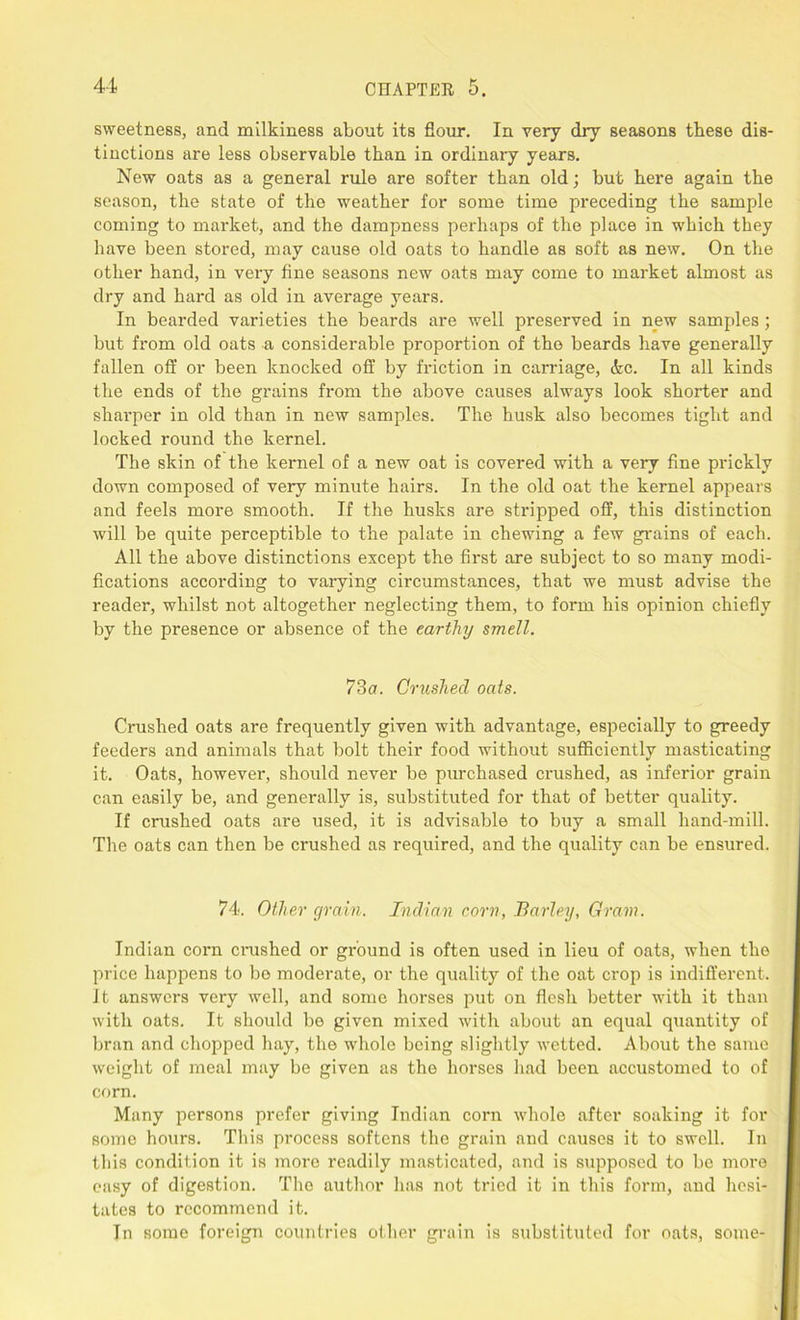 sweetness, and milkiness about its flour. In very dry seasons these dis- tinctions are less observable than in ordinary years. New oats as a general rule are softer than old; but here again the season, the state of the weather for some time preceding the sample coming to market, and the dampness perhaps of the place in which they have been stored, may cause old oats to handle as soft as new. On the other hand, in very fine seasons new oats may come to market almost as dry and hard as old in average years. In bearded varieties the beards are well preserved in new samples; but from old oats a considerable proportion of the beards have generally fallen off or been knocked off by friction in carriage, dec. In all kinds the ends of the grains from the above causes always look shorter and sharper in old than in new samples. The husk also becomes tight and locked round the kernel. The skin of the kernel of a new oat is covered with a very fine prickly down composed of very minute hairs. In the old oat the kernel appears and feels more smooth. If the husks are stripped off, this distinction will be quite perceptible to the palate in chewing a few grains of each. All the above distinctions except the first are subject to so many modi- fications according to varying circumstances, that we must advise the reader, whilst not altogether neglecting them, to form his opinion chiefly by the presence or absence of the earthy smell. 73a. Crushed oats. Crushed oats are frequently given with advantage, especially to greedy feeders and animals that bolt their food without sufficiently masticating it. Oats, however, should never be purchased crushed, as inferior grain can easily be, and generally is, substituted for that of better quality. If crushed oats are used, it is advisable to buy a small hand-mill. The oats can then be crushed as required, and the quality can be ensured. 74. Other grain. Indian corn, Barley, Gram. Indian corn crushed or ground is often used in lieu of oats, when the price happens to bo moderate, or the quality of the oat crop is indifferent. It answers very well, and some horses put on flesh better with it than with oats. It should be given mixed with about an equal quantity of bran and chopped hay, the whole being slightly wetted. About the same weight of meal may be given as the horses had been accustomed to of corn. Many persons prefer giving Indian corn whole after soaking it for some hours. This process softens the grain and causes it to swell. In this condition it is more readily masticated, and is supposed to be more easy of digestion. The author has not tried it in this form, and hesi- tates to recommend it. Tn some foreign countries other grain is substituted for oats, some-