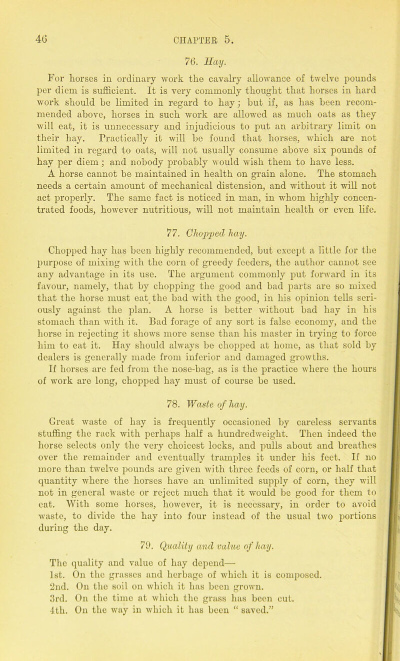 76. Hay. For horses in ordinary work the cavalry allowance of twelve pounds per diem is sufficient. It is very commonly thought that horses in hard work should be limited in regard to hay; but if, as has been recom- mended above, horses in such work are allowed as much oats as they will cat, it is unnecessary and injudicious to put an arbitrary limit on their hay. Practically it will be found that horses, which are not limited in regard to oats, will not usually consume above six pounds of hay per diem; and nobody probably would wish them to have less. A horse cannot be maintained in health on grain alone. The stomach needs a certain amount of mechanical distension, and without it will not act properly. The same fact is noticed in man, in whom highly concen- trated foods, however nutritious, will not maintain health or even life. 77. Chopped hay. Chopped hay has been highly recommended, but except a little for the purpose of mixing with the corn of greedy feeders, the author cannot see any advantage in its use. The argument commonly put forward in its favour, namely, that by chopping the good and bad parts are so mixed that the horse must eat the bad with the good, in his opinion tells seri- ously against the plan. A horse is better without bad hay in his stomach than with it. Bad forage of any sort is false economy, and the horse in rejecting it shows more sense than his master in trying to force him to eat it. Hay should always be chopped at home, as that sold by dealers is generally made from inferior and damaged growths. If horses are fed from the nose-bag, as is the practice where the hours of work arc long, chopped hay must of course bo used. 78. Waste of hay. Creat waste of hay is frequently occasioned by careless servants stuffing the rack with perhaps half a hundredweight. Then indeed the horse selects only the very choicest locks, and pulls about and breathes over the remainder and eventually tramples it under his feet. If no more than twelve pounds are given with three feeds of corn, or half that quantity where the horses have an unlimited supply of corn, they will not in general waste or reject much that it would be good for them to eat. With some horses, however, it is necessary, in order to avoid waste, to divide the hay into four instead of the usual two portions during the day. 79. Quality and value of hay. The quality and value of hay depend— 1st. On the grasses and herbage of which it is composed. 2nd. On the soil on which it has been grown. 3rd. On the time at which the grass has been cut. 1th. On the way in which it has been “ saved.”