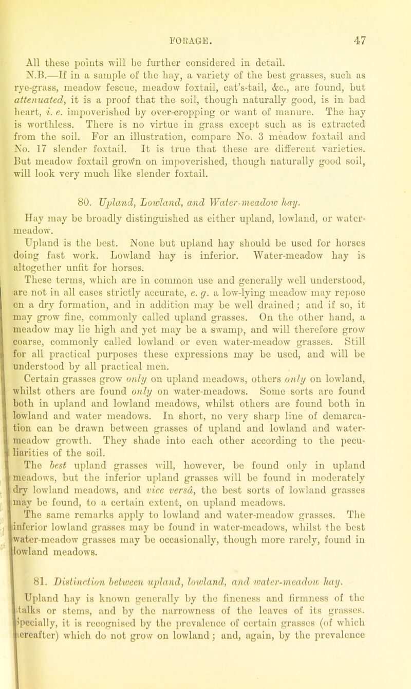 All these points will be further considered in detail. N.B.—If in a sample of the liay, a variety of the best grasses, such as rye-grass, meadow fescue, meadow foxtail, cat’s-tail, &c., are found, but attenuated, it is a proof that the soil, though naturally good, is in bad heart, i. e. impoverished by over-cropping or want of manure. The hay is worthless. There is no virtue in grass except such as is extracted from the soil. For an illustration, compare No. 3 meadow foxtail and No. 17 slender foxtail. It is true that these are different varieties. But meadow foxtail gro\fn on impoverished, though naturally good soil, will look very much like slender foxtail. 80. Upland, Lowland, and Water-meadow hay. Hay may be broadly distinguished as either upland, lowland, or water- meadow. Upland is the best. None but upland hay should be used for horses doing fast work. Lowland hay is inferior. Water-meadow hay is altogether unfit for horses. These terms, which are in common use and generally well understood, are not in all cases strictly accurate, e. y. a low-lying meadow may repose on a dry formation, and in addition may be well drained; and if so, it may grow fine, commonly called upland grasses. On the other hand, a meadow may lie high and yet may be a sAvamp, and will therefore grow coarse, commonly called loAvland or even water-meadow grasses. Still for all practical purposes these expressions may be used, and will be understood by all practical men. Certain grasses groAv only on upland meadows, others only on loAvland, Avhilst others are found only on water-meadows. Some sorts are found both in upland and lowland meadows, Avhilst others are found both in lowland and Avater meadoAvs. In short, no very sharp line of demarca- tion can be drawn between grasses of upland and loAvland and Avater- meadow growth. They shade into each other according to the pecu- liarities of the soil. The best upland grasses Avill, hoAvever, be found only in upland meadows, but the inferior upland grasses Avill be found in moderately dry lowland meadoAvs, and vice versa, tho best sorts of loAvland grasses may be found, to a certain extent, on upland meadows. The same remarks apply to loAvland and Avater-meadow grasses. The inferior lowland grasses may be found in water-meadoAvs, Avhilst the best water-mcadoAv grasses may be occasionally, though more rarely, found in loAvland meadows. 81. Distinction between upland, lowland, and water-meadow, hay. Upland hay is known generally by the fineness and firmness of the •talks or stems, and by the narrowness of tho leaves of its grasses, ipecially, it is recognised by the prevalence of certain grasses (of which creaftcr) Avhich do not grow on lowland; and, again, by the prevalence