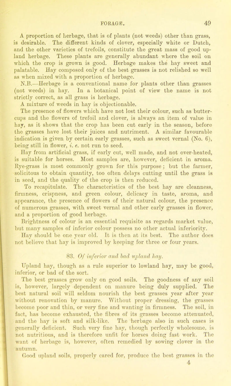 A proportion of herbage, that is of plants (not weeds) other than grass, is desirable. The different kinds of clover, especially white or Dutch, and the other varieties of trefoils, constitute the great mass of good up- land herbage. These plants are generally abundant where the soil on which the crop is grown is good. Herbage makes the hay sweet and palatable. Hay composed only of the best grasses is not relished so well as when mixed with a proportion of herbage. N.B.—Herbage is a conventional name for plants other than grasses (not weeds) in hay. In a botanical point of view the name is not strictly correct, as all grass is herbage. A mixture of weeds in hay is objectionable. The presence of flowers which have not lost their colour, such as butter- cups and the flowers of trefoil and clover, is always an item of value in hay, as it shows that the crop has been cut early in the season, before the grasses have lost their juices and nutriment. A similar favourable indication is given by certain early grasses, such as sweet vernal (No. 6), being still in flower, i. e. not run to seed. Hay from artificial grass, if early cut, well made, and not over-heated, is suitable for horses. Most samples are, however, deficient in aroma. Kye-grass is most commonly grown for this purpose; but the farmer, solicitous to obtain quantity, too often delays cutting until the grass is in seed, and the quality of the crop is then reduced. To recapitulate. The characteristics of the best hay are cleanness, firmness, crispness, and green colour, delicacy in taste, aroma, and appearance, the presence of flowers of their natural colour, the presence of numei'ous grasses, with sweet vernal and other early grasses in flower, and a proportion of good herbage. Brightness of colour is an essential requisite as regards market value, but many samples of inferior colour possess no other actual inferiority. Hay should be one year old. It is then at its best. The author does not believe that hay is improved by keeping for three or four years. 83. Of inferior and bad upland hay. Upland hay, though as a rule superior to lowland hay, may be good, inferior, or bad of the sort. The best grasses grow only on good soils. The goodness of any soil is, however, largely dependent on manure being duly supplied. The best natural soil will seldom nourish the best grasses year after year without renovation by manure. Without proper dressing, the grasses become poor and thin, or very fine and wanting in firmness. The soil, in fact, has become exhausted, the fibres of its grasses become attenuated, and the hay is soft and silk-like. The herbage also in such cases is generally deficient. Such very fine hay, though perfectly wholesome, is not nutritious, and is therefore unfit for horses doing fast work. The want of herbage is, however, often remedied by sowing clover in the autumn. Good upland soils, properly cared for, produce the best grasses in the 4