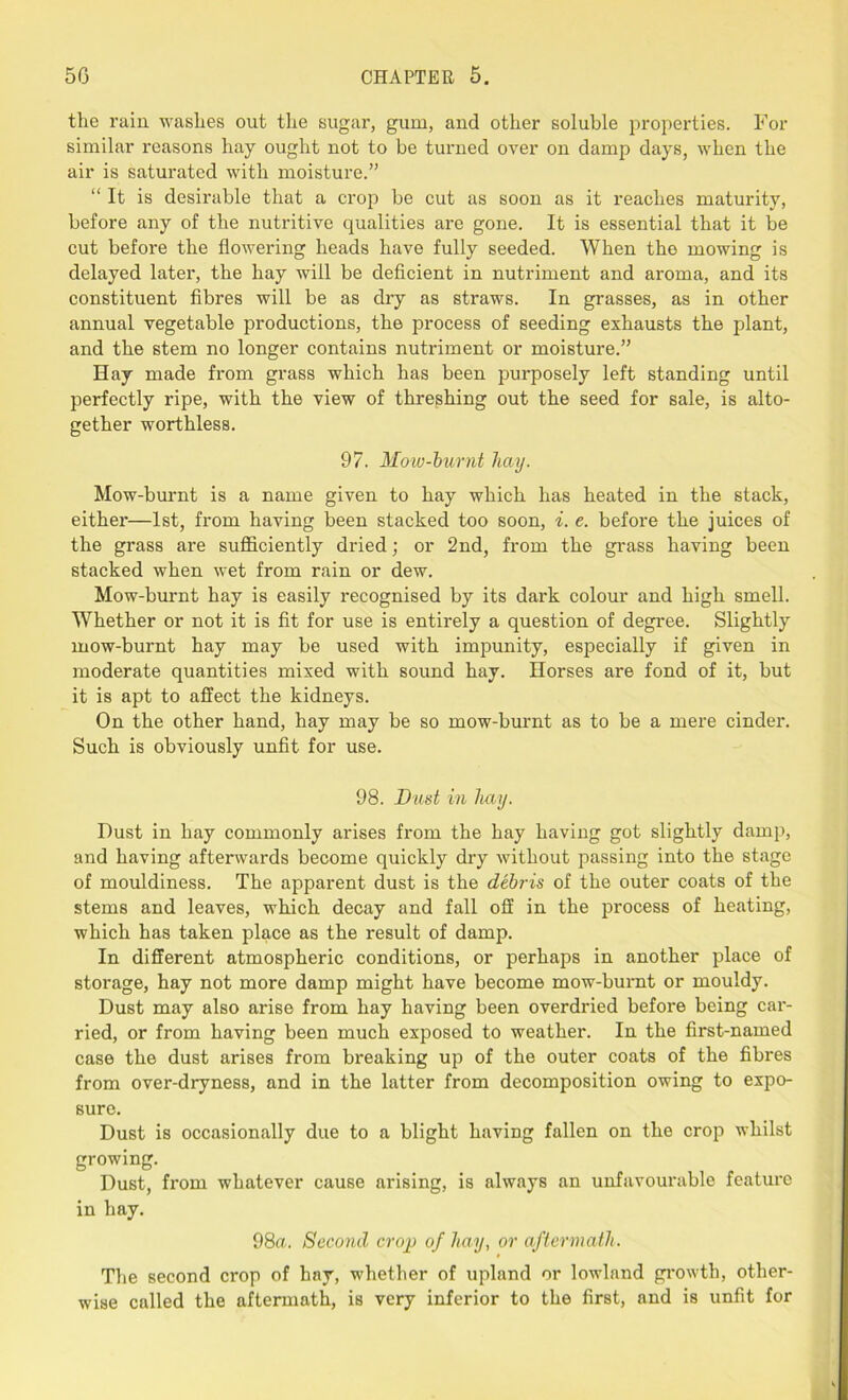 the rain washes out the sugar, gum, and other soluble properties. For similar reasons hay ought not to be turned over on damp days, when the air is saturated with moisture.” “It is desirable that a crop be cut as soon as it reaches maturity, before any of the nutritive qualities are gone. It is essential that it be cut before the flowering heads have fully seeded. When the mowing is delayed later, the hay will be deficient in nutriment and aroma, and its constituent fibres will be as dry as straws. In grasses, as in other annual vegetable productions, the process of seeding exhausts the plant, and the stem no longer contains nutriment or moisture.” Eay made from grass which has been purposely left standing until perfectly ripe, with the view of threshing out the seed for sale, is alto- gether worthless. 97. Mow-burnt hay. Mow-burnt is a name given to hay which has heated in the stack, either—1st, from having been stacked too soon, i. e. before the juices of the grass are sufficiently dried; or 2nd, from the grass having been stacked when wet from rain or dew. Mow-burnt hay is easily recognised by its dark colour and high smell. Whether or not it is fit for use is entirely a question of degree. Slightly mow-burnt hay may be used with impunity, especially if given in moderate quantities mixed with sound hay. Horses are fond of it, but it is apt to affect the kidneys. On the other hand, hay may be so mow-burnt as to be a mere cinder. Such is obviously unfit for use. 98. Bust in hay. Dust in hay commonly arises from the hay having got slightly damp, and having afterwards become quickly dry without passing into the stage of mouldiness. The apparent dust is the debris of the outer coats of the stems and leaves, which decay and fall off in the process of heating, which has taken place as the result of damp. In different atmospheric conditions, or perhaps in another place of storage, hay not more damp might have become mow-burnt or mouldy. Dust may also arise from hay having been overdried before being car- ried, or from having been much exposed to weather. In the first-named case the dust arises from breaking up of the outer coats of the fibres from over-dryness, and in the latter from decomposition owing to expo- sure. Dust is occasionally due to a blight having fallen on the crop whilst growing. Dust, from whatever cause arising, is always an unfavourable feature in hay. 98a. Second crop of hay, or aftermath. The second crop of hay, whether of upland or lowland growth, other- wise called the aftermath, is very inferior to the first, and is unfit for