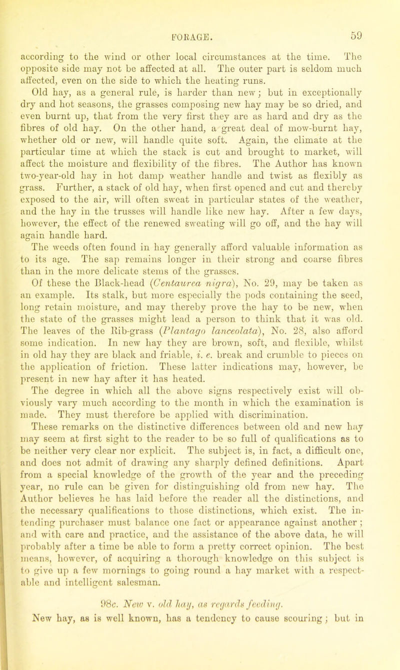 aecoi'ding to tlie wind or other local circumstances at the time. The opposite side may not be affected at all. The outer part is seldom much affected, even on the side to which the heating runs. Old hay, as a general rule, is harder than new; but in exceptionally dry and hot seasons, the grasses composing new hay may be so dried, and even burnt up, that from the very first they are as hard and dry as the fibres of old hay. On the other hand, a great deal of mow-burnt hay, whether old or new, will handle quite soft. Again, the climate at the particular time at which the stack is cut and brought to market, will affect the moisture and flexibility of the fibres. The Author has known two-year-old hay in hot damp weather handle and twist as flexibly as grass. Further, a stack of old hay, when first opened and cut and thereby exposed to the air, will often sweat in particular states of the weather, and the hay in the trusses will handle like new hay. After a few days, however, the effect of the renewed sweating will go off, and the hay will again handle hard. The weeds often found in hay generally afford valuable information as to its age. The sap remains longer in their strong and coarse fibres than in the more delicate stems of the grasses. Of these the Black-head (Gentaurea nigra), No. 29, may be taken as an example. Its stalk, but more especially the pods containing the seed, long retain moisture, and may thereby prove the hay to be new, when the state of the grasses might lead a person to think that it was old. The leaves of the Rib-grass (Plantago lanceolata), No. 28, also afford some indication. In new hay they are brown, soft, and flexible, whilst in old hay they are black and friable, i. e. break and crumble to pieces on the application of friction. These latter indications may, however, be present in new hay after it has heated. The degree in which all the above signs respectively exist will ob- viously vary much according to the month in which the examination is made. They must therefore be applied with discrimination. These remarks on the distinctive differences between old and new hay may seem at first sight to the reader to be so full of qualifications as to be neither very clear nor explicit. The subject is, in fact, a difficult one, and does not admit of drawing any sharply defined definitions. Apart from a special knowledge of the growth of the year and the preceding year, no rule can be given for distinguishing old from new hay. The Author believes he has laid before the reader all the distinctions, and the necessary qualifications to those distinctions, which exist. The in- tending purchaser must balance one fact or appearance against another; and with care and practice, and the assistance of the above data, he will probably after a time be able to form a pretty correct opinion. The best means, however, of acquiring a thorough knowledge on this subject is to give up a few mornings to going round a hay market with a respect- able and intelligent salesman. 98c. New v. old hag, as regards feeding. New hay, as is well known, has a tendency to cause scouring; but in