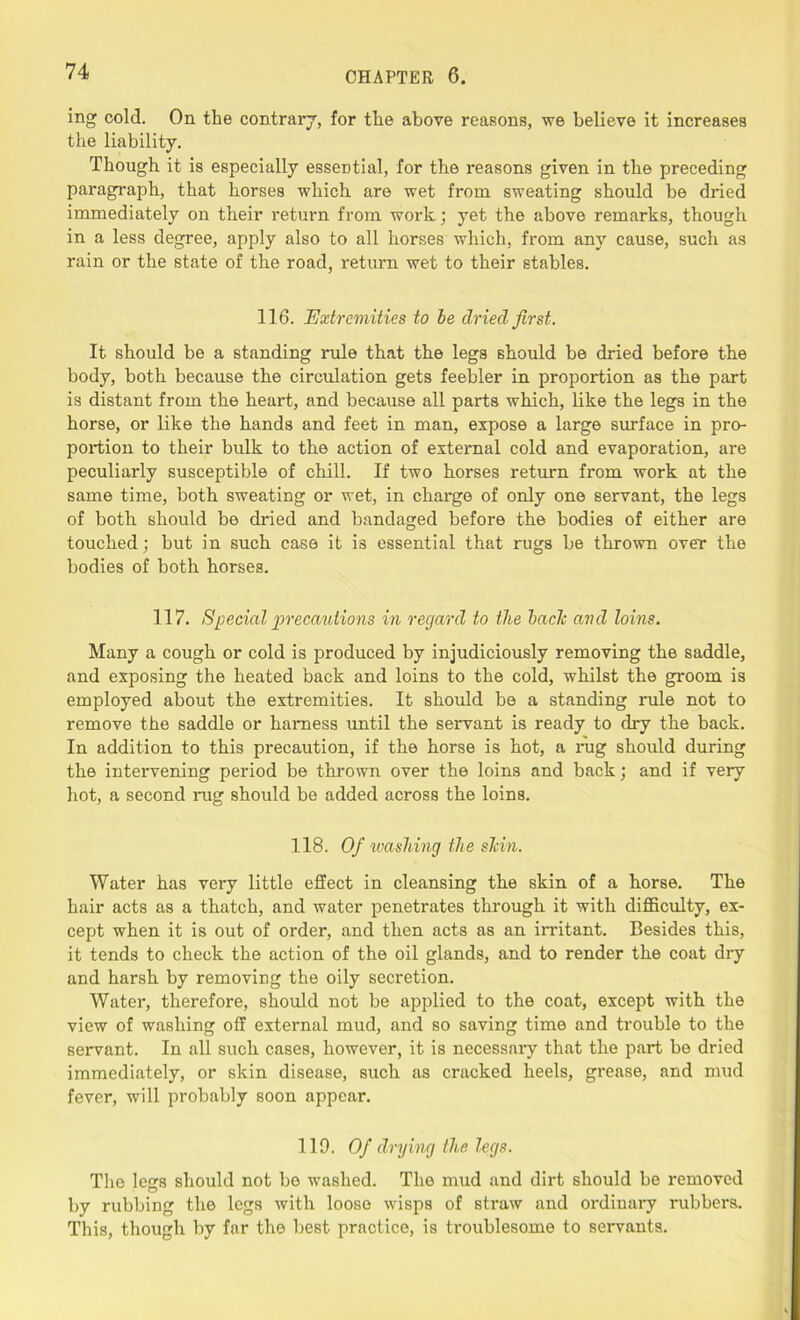 ing cold. On the contrary, for the above reasons, we believe it increases the liability. Though it is especially essential, for the reasons given in the preceding paragraph, that horses which are wet from sweating should be dried immediately on their return from work; yet the above remarks, though in a less degree, apply also to all horses which, from any cause, such as rain or the state of the road, return wet to their stables. 116. Extremities to be dried first. It. should be a standing rule that the legs should be dried before the body, both because the circulation gets feebler in proportion as the part is distant from the heart, and because all parts which, like the legs in the horse, or like the hands and feet in man, expose a large surface in pro- portion to their bulk to the action of external cold and evaporation, are peculiarly susceptible of chill. If two horses return from work at the same time, both sweating or wet, in charge of only one servant, the legs of both should be dined and bandaged before the bodies of either are touched; but in such case it is essential that rugs be thrown over the bodies of both horses. 117. Special precautions in regard to the bach and loins. Many a cough or cold is produced by injudiciously removing the saddle, and exposing the heated back and loins to the cold, whilst the groom is employed about the extremities. It should be a standing rule not to remove the saddle or harness until the servant is ready to dry the back. In addition to this precaution, if the horse is hot, a rug should during the intervening period be thrown over the loins and back; and if very hot, a second rug should be added across the loins. 118. Of washing the shin. Water has very little effect in cleansing the skin of a horse. The hair acts as a thatch, and water penetrates through it with difficulty, ex- cept when it is out of order, and then acts as an irritant. Besides this, it tends to check the action of the oil glands, and to render the coat dry and harsh by removing the oily secretion. Water, therefore, should not be applied to the coat, except with the view of washing off external mud, and so saving time and trouble to the servant. In all such cases, however, it is necessary that the part be dried immediately, or skin disease, such as cracked heels, grease, and mud fever, will probably soon appear. 119. Of drying the legs. The legs should not bo washed. The mud and dirt should be removed by rubbing the legs with loose wisps of straw and ordinary rubbers. This, though by far the best practice, is troublesome to servants.