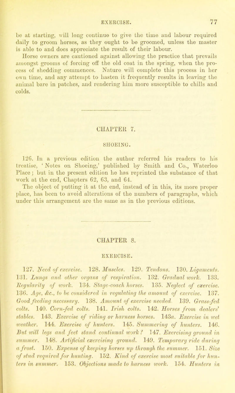 be at starting, will long continue to give the time and labour required daily to groom horses, as they ought to be groomed, unless the master is able to and does aj)preciate the result of their labour. Horse owners are cautioned against allowing the practice that prevails amongst grooms of forcing off the old coat in the spring, when the pro- cess of shedding commences. Nature will complete this process in her own time, and any attempt to hasten it frequently results in leaving the animal bare in patches, and rendering him more susceptible to chills and colds. CHAPTER 7. SHOEING. 12G. In a previous edition the author referred his readers to his treatise, ‘ Notes on Shoeing,’ published by Smith and Co., Waterloo Place; but in the present edition he has reprinted the substance of that work at the end, Chapters 62, 63, and 64. The object of putting it at the end, instead of in this, its more proper place, has been to avoid alterations of the numbers of paragraphs, which under this arrangement are the same as in the previous editions. CHAPTER 8. EXERCISE. 127. Need of exercise. 128. Muscles. 129. Tendons. 130. Ligaments. 131. Lungs and other organs of respiration. 132. Gradual worJc. 133. 1legularity of work. 134. Stage-coach horses. 135. Neglect of exercise. 136. Age, &c., to he considered in regulating the amount of exercise. 137. Good feeding necessary. 138. Amount of exercise needed. 139. Grass-fed colts. 140. Corn-fed colts. 141. Irish colts. 142. Horses from dealers' stahles. 143. Exercise of riding or harness horses. 143a. Exercise in wet weather. 144. Exercise of hunters. 145. Summering of hunters. 146. But will legs and feet stand continual work ? 147. Exercising ground in summer. 148. Artificial exercising ground. 149. Temporary ride during a frost. 150. Expense of keeping horses up through the summer. 151. Size of stud required for hunting. 152. Kind of exercise most, suitable for hun- ters in summer. 153. Objections made to harness work. 154. Hunters in