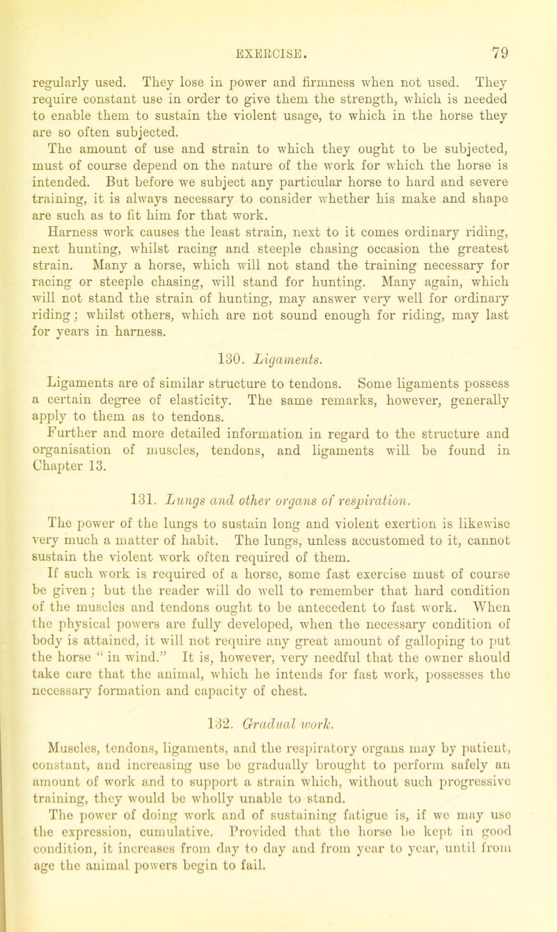 regularly used. They lose in power and firmness when not used. They require constant use in order to give them the strength, which is needed to enable them to sustain the violent usage, to which in the horse they are so often subjected. The amount of use and strain to which they ought to be subjected, must of course depend on the nature of the work for which the horse is intended. But before we subject any particular horse to hard and severe training, it is always necessary to consider whether his make and shape are such as to fit him for that work. Harness work causes the least strain, next to it comes ordinary riding, next hunting, whilst racing and steeple chasing occasion the greatest strain. Many a horse, which will not stand the training necessary for racing or steeple chasing, will stand for hunting. Many again, which will not stand the strain of hunting, may answer very well for ordinary riding; whilst others, which are not sound enough for riding, may last for years in harness. 130. Ligaments. Ligaments are of similar structure to tendons. Some ligaments possess a certain degree of elasticity. The same remarks, however, generally apply to them as to tendons. Further and more detailed information in regard to the structure and organisation of muscles, tendons, and ligaments will be found in Chapter 13. 131. Lungs and other organs of respiration. The power of the lungs to sustain long and violent exertion is likewise very much a matter of habit. The lungs, unless accustomed to it, cannot sustain the violent work often required of them. If such work is required of a horse, some fast exercise must of course be given; but the reader will do well to remember that hard condition of the muscles and tendons ought to be antecedent to fast work. When the physical powers are fully developed, when the necessary condition of body is attained, it will not require any great amount of galloping to put the horse “ in wind.” It is, however, very needful that the owner should take care that the animal, which he intends for fast work, possesses the necessary formation and capacity of chest. 132. Gradual work. Muscles, tendons, ligaments, and the respiratory organs may by patient, constant, and increasing use be gradually brought to perform safely an amount of work and to support a strain which, without such progressive training, they would be wholly unable to stand. The power of doing work and of sustaining fatigue is, if we may use the expression, cumulative. Provided that tho horse be kept in good condition, it increases from day to day and from year to year, until from age the animal powers begin to fail.