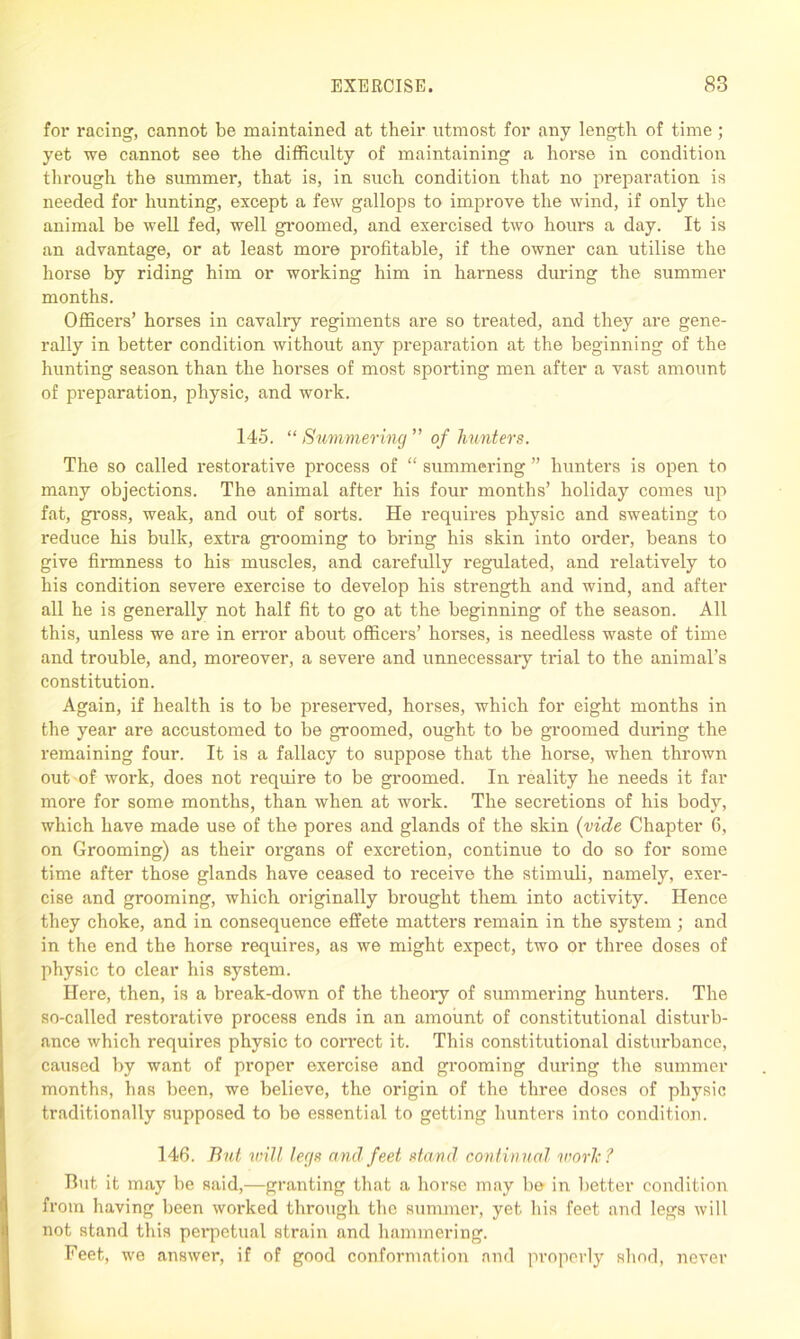 for racing, cannot be maintained at their utmost for any length of time; yet we cannot see the difficulty of maintaining a horse in condition through the summer, that is, in such condition that no preparation is needed for hunting, except a few gallops to improve the wind, if only the animal be well fed, well groomed, and exercised two hours a day. It is an advantage, or at least more profitable, if the owner can utilise the horse by riding him or working him in harness during the summer months. Officers’ horses in cavalry regiments are so treated, and they are gene- rally in better condition without any preparation at the beginning of the hunting season than the horses of most sporting men after a vast amount of preparation, physic, and work. 145. “ Summering ” of hunters. The so called i*estorative process of “ summering ” hunters is open to many objections. The animal after his four months’ holiday comes up fat, gross, weak, and out of sorts. He requires physic and sweating to reduce his bulk, extra grooming to bring his skin into order, beans to give firmness to his muscles, and carefully regulated, and relatively to his condition severe exercise to develop his strength and wind, and after all he is generally not half fit to go at the beginning of the season. All this, unless we are in error about officers’ horses, is needless waste of time and trouble, and, moreover, a severe and unnecessary trial to the animal’s constitution. Again, if health is to be jn'eserved, horses, which for eight months in the year are accustomed to be groomed, ought to be groomed during the remaining four. It is a fallacy to suppose that the horse, when thrown out of work, does not require to be groomed. In reality he needs it far more for some months, than when at work. The secretions of his body, which have made use of the pores and glands of the skin (vide Chapter 6, on Grooming) as their organs of excretion, continue to do so for some time after those glands have ceased to receive the stimuli, namely, exer- cise and grooming, which originally brought them into activity. Hence they choke, and in consequence effete matters remain in the system ; and in the end the horse requires, as we might expect, two or three doses of physic to clear his system. Here, then, is a break-down of the theory of summering hunters. The so-called restorative process ends in an amount of constitutional disturb- ance which requires physic to correct it. This constitutional disturbance, caused by want of proper exercise and grooming diming the summer months, has been, we believe, the origin of the three doses of physic traditionally supposed to be essential to getting hunters into condition. 146. But will legs and feet stand continual work? But it may be said,—granting that a horse may be in better condition from having been worked through the summer, yet his feet and legs will not stand this perpetual strain and hammering. Feet, we answer, if of good conformation and properly shod, never