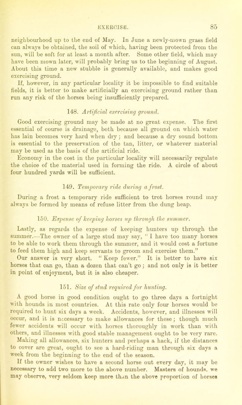 neighbourhood up to the end of May. In June a newly-mown grass field can always be obtained, the soil of which, having been protected from the sun, will be soft for at least a month after. Some other field, which may have been mown later, will probably bring us to the beginning of August. About this time a new stubble is generally available, and makes good exercising ground. If, however, in any particular locality it be impossible to find suitable fields, it is better to make artificially an exercising ground rather than run any risk of the horses being insufficiently prepared. 148. Artificial exercising ground. Good exercising ground may be made at no great expense. The first essential of course is drainage, both because all ground on which water has lain becomes very hard when dry; and because a dry sound bottom is essential to the preservation of the tan, litter, or whatever material may be used as the basis of the artificial ride. Economy in the cost in the particular locality will necessarily regulate the choice of the material used in forming the ride. A circle of about four hundred yards will be sufficient. 149. Temporary ride during a frost. During a frost a temporary ride sufficient to trot horses round may always be formed by means of refuse litter from the dung heap. 150. Expense of keeping horses up through the summer. Lastly, as regards the expense of keeping hunters up through the summer.—The owner of a large stud may say, “ I have too many horses to be able to work them through the summer, and it would cost a fortune to feed them high and keep servants to groom and exercise them.” Our answer is very short. “ Keep fewer.” It is better to have six horses that can go, than a dozen that can’t go; and not only is it better in point of enjoyment, but it is also cheaper. 151. Size of stud required for hunting. A good horse in good condition ought to go three days a fortnight with hounds in most countries. At this rate only four horses would be required to hunt six days a week. Accidents, however, and illnesses will occur, and it is necessary to make allowances for these; though much fewer accidents will occur with horses thoroughly in work than with others, and illnesses with good stable management ought to be very rare. Making all allowances, six hunters and perhaps a hack, if the distances to cover are great, ought to see a hard-riding man through six days a week from the beginning to the end of the season. If the owner wishes to have a second horse out every day, it may be necessary to add two more to the above number. Masters of houndR, we may observe, very seldom keep more than the above proportion of horses