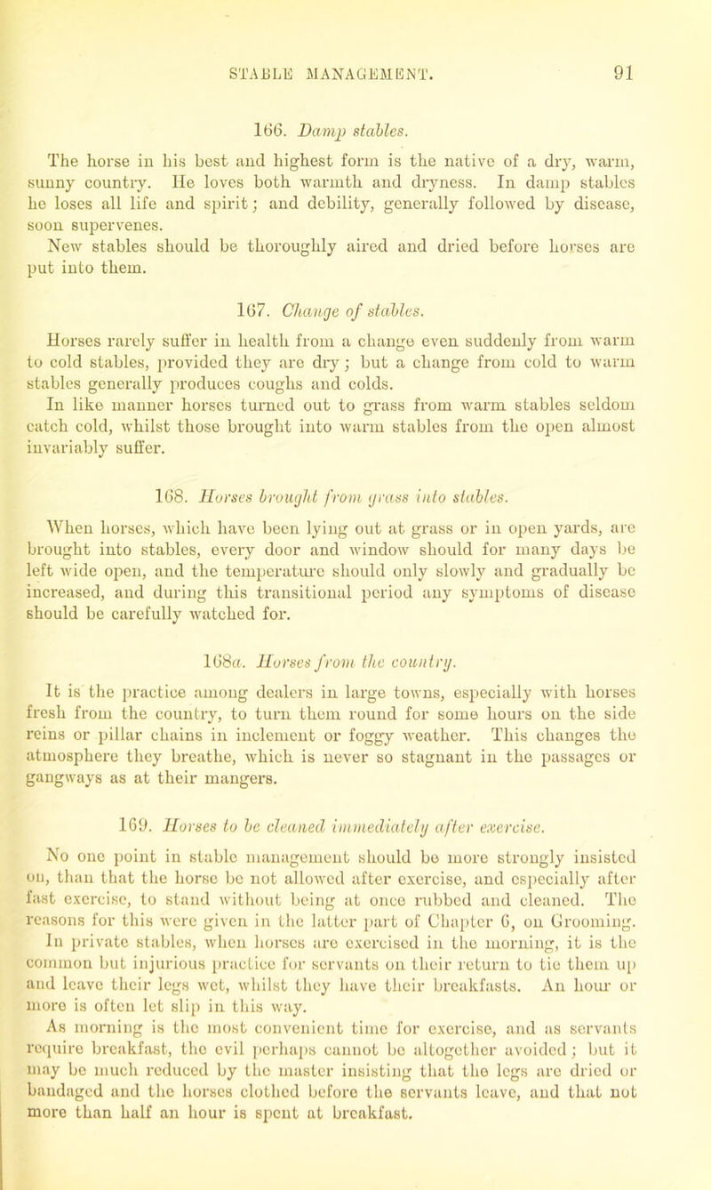 166. Damp stables. The horse in his best and highest form is the native of a dry, warm, sunny country. He loves both warmth and dryness. In damp stables he loses all life and spirit; and debility, generally followed by disease, soon supervenes. New stables should be thoroughly aired and dried before horses are put into them. 167. Change of stables. Horses rarely suffer in health from a change even suddenly from warm to cold stables, provided they are dry; but a change from cold to warm stables generally produces coughs and colds. In like manner horses turned out to grass from warm stables seldom catch cold, whilst those brought into warm stables from the open almost invariably suffer. 168. Horses brought from grass into stables. When horses, which have been lying out at grass or in open yards, are brought into stables, every door and window should for many days be left wide open, and the temperature should only slowly and gradually be increased, and during this transitional period any symptoms of disease should be carefully watched for. 168a. Horses from the country. It is the practice among dealers in large towns, especially with horses fresh from the country, to turn them round for some hours on the side reins or pillar chains in inclement or foggy weather. This changes the atmosphere they breathe, which is never so stagnant in the passages or gangways as at their mangers. 169. Horses to be cleaned immediately after exercise. No one point in stable management should be more strongly insisted on, than that the horse be not allowed after exercise, and especially after fast exercise, to stand without being at once rubbed and cleaned. The reasons for this were given in the latter part of Chapter C, on Grooming. In private stables, when horses are exercised in the morning, it is the common but injurious practice for servants on their return to tie them up and leave their legs wet, whilst they have their breakfasts. An hour or more is often let slip in this way. As morning is the most convenient time for exercise, and as servants require breakfast, the evil perhaps cannot be altogether avoided; but it may be much reduced by the master insisting that the legs arc dried or bandaged and the horses clothed before the servants leave, and that not more than half an hour is spent at breakfast.