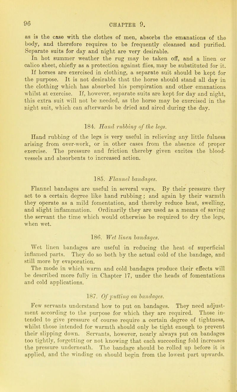 as is the case with the clothes of men, absorbs the emanations of the body, and therefore requires to be frequently cleansed and purified. Separate suits for day and night are very desirable. In hot summer weather the rug may be taken off, and a linen or calico sheet, chiefly as a protection against flies, may be substituted for it. If horses are exercised in clothing, a separate suit should be kept for the purpose. It is not desirable that the horse should stand all day in the clothing which has absorbed his perspiration and other emanations whilst at exercise. If, however, separate suits are kept for day and night, this extra suit will not be needed, as the horse may be exercised in the night suit, which can afterwards be dried and aired during the day. 184. Hand rubbing of the legs. Hand rubbing of the legs is very useful in relieving any little fulness arising from over-work, or in other cases from the absence of proper exercise. The pressure and friction thereby given excites the blood- vessels and absorbents to increased action. 185. Flannel bandages. Flannel bandages are useful in several ways. By their pressure they act to a certain degree like hand rubbing; and again by their warmth they operate as a mild fomentation, and thereby reduce heat, swelling, and slight inflammation. Ordinarily they are used as a means of saving the servant the time which would otherwise be required to dry the legs, when wet. 186. Wet linen bandages. Wet linen bandages are useful in reducing the heat of superficial inflamed parts. They do so both by the actual cold of the bandage, and still more by evaporation. The mode in which warm and cold bandages produce their effects will be described more fully in Chapter 17, under the heads of fomentations and cold applications. 187. Of putting on bandages. Few servants understand how to put on bandages. They need adjust- ment according to the purpose for which they are required. Those in- tended to give pressure of course require a certain degree of tightness, whilst those intended for warmth should only be tight enough to prevent their slipping down. Sei'vants, however, nearly always put on bandages too tightly, forgetting or not knowing that each succeeding fold increases the pressure underneath. The bandage should bo rolled up before it is applied, and the winding on should begin from the lowest part upwards.