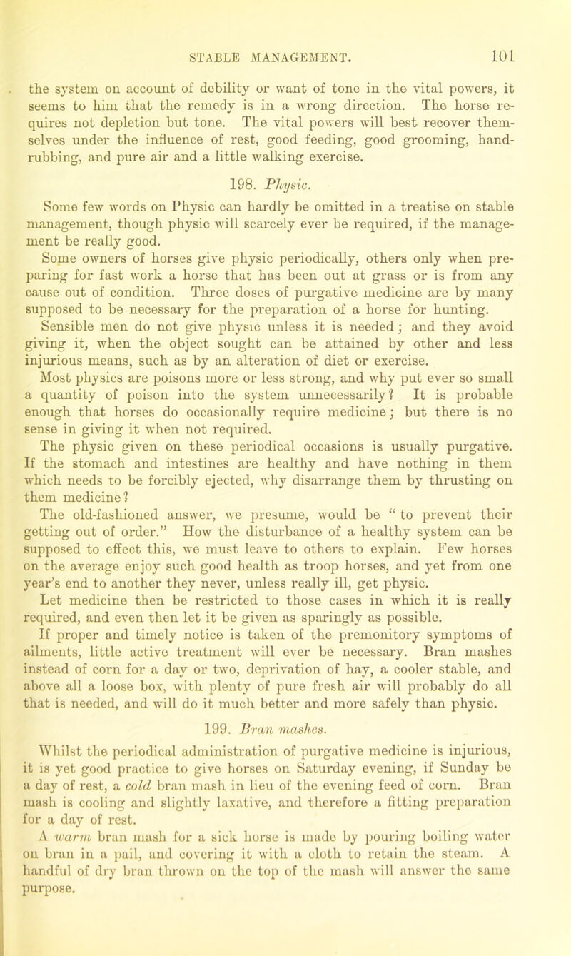 the system on account of debility or want of tone in the vital powers, it seems to him that the remedy is in a wrong direction. The horse re- quires not depletion but tone. The vital powers will best recover them- selves under the influence of rest, good feeding, good grooming, hand- rubbing, and pure air and a little walking exercise. 198. Physic. Some few words on Physic can hardly be omitted in a ti’eatise on stable management, though physic will scarcely ever be 1'equired, if the manage- ment be really good. Some owners of horses give physic periodically, others only when pre- paring for fast work a horse that has been out at grass or is from any cause out of condition. Three doses of purgative medicine are by many supposed to be necessary for the preparation of a horse for hunting. Sensible men do not give physic unless it is needed; and they avoid giving it, when the object sought can be attained by other and less injurious means, such as by an alteration of diet or exercise. Most physics are poisons more or less strong, and why put ever so small a quantity of poison into the system unnecessarily? It is probable enough that horses do occasionally require medicine; but there is no sense in giving it when not required. The physic given on these periodical occasions is usually purgative. If the stomach and intestines are healthy and have nothing in them which needs to be forcibly ejected, why disarrange them by thrusting on them medicine? The old-fashioned answer, we presume, would be “ to prevent their getting out of order.” How the disturbance of a healthy system can be supposed to effect this, we must leave to others to explain. Few horses on the average enjoy such good health as troop horses, and yet from one year’s end to another they never, unless really ill, get physic. Let medicine then be restricted to those cases in which it is really required, and even then let it be given as sparingly as possible. If proper and timely notice is taken of the premonitory symptoms of ailments, little active treatment will ever be necessary. Bran mashes instead of com for a day or two, deprivation of hay, a cooler stable, and above all a loose box, with plenty of pure fresh air will probably do all that is needed, and will do it much better and more safely than physic. 199. Bran mashes. Whilst the periodical administration of purgative medicine is injurious, it is yet good practice to give horses on Saturday evening, if Sunday be a day of rest, a cold bran mash in lieu of the evening feed of corn. Bran mash is cooling and slightly laxative, and therefore a fitting preparation for a day of rest. A warm bran mash for a sick horse is made by pouring boiling water on bran in a pail, and covering it with a cloth to retain the steam. A handful of dry bran thrown on the top of the mash will answer the same purpose.