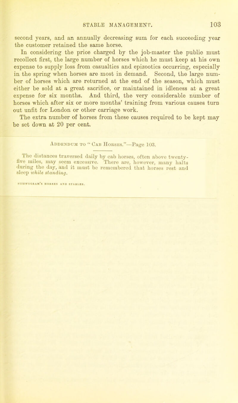 second years, and an annually decreasing sum for each, succeeding year the customer retained the same horse. In considering the price charged by the job-master the public must recollect first, the large number of horses which he must keep at his own expense to supply loss from casualties and epizootics occurring, especially in the spring when horses are most in demand. Second, the large num- ber of horses which are returned at the end of the season, which must either be sold at a great sacrifice, or maintained in idleness at a great expense for six months. And third, the very considerable number of horses which after six or more months’ training from various causes turn out unfit for London or other carriage work. The extra number of horses from these causes required to be kept may be set down at 20 per cent. Addendum to “ Cab Horses.”—Page 103. The distances traversed daily by cab horses, often above twenty- five miles, may seem excessive. There are, however, many halts during the day, and it mast be remembered that horses rest and sleep while standing. fitzwygram's horses and stabi.es.