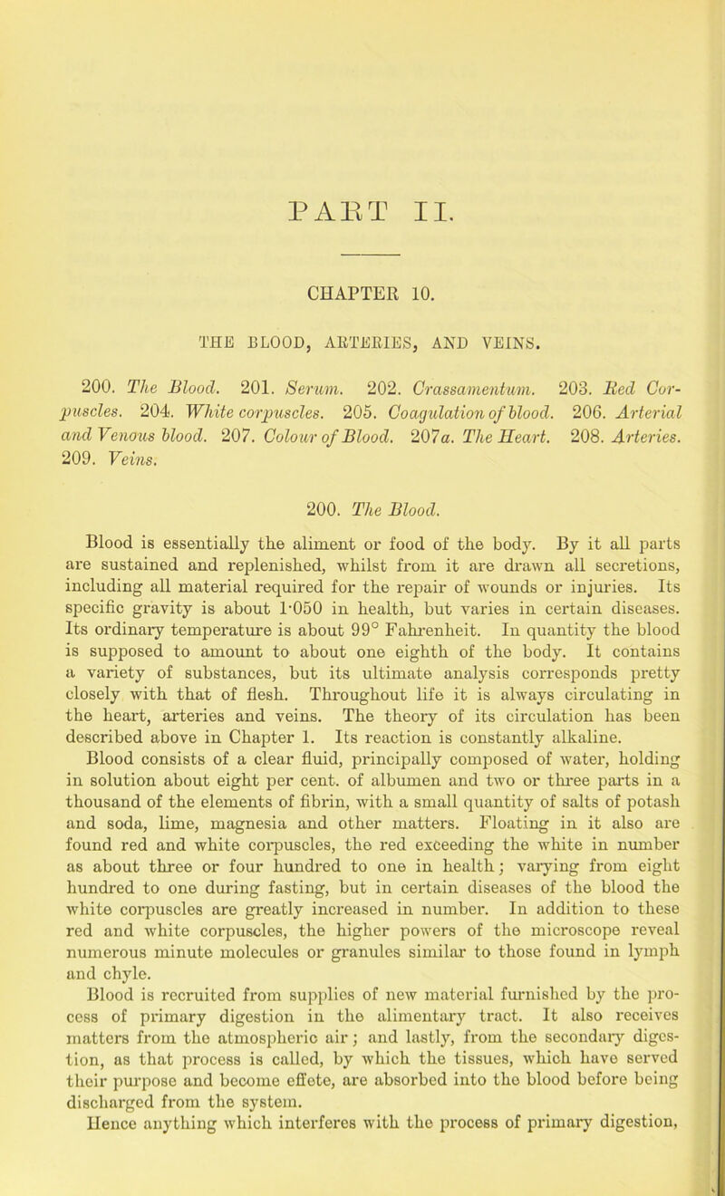 CHAPTER 10. THE BLOOD, ARTERIES, AND VEINS. 200. The Blood. 201. Serum. 202. Crassamentum. 203. Bed Cor- puscles. 204. White corpuscles. 205. Coagulation of blood. 206. Arterial and Venous blood. 207. Colour of Blood. 207a. The Heart. 208.Arteries. 209. Veins. 200. The Blood. Blood is essentially tlie aliment ox* food of the body. By it all parts are sustained and replenished, whilst fi*om it ai*e drawn all secretions, including all material required for the i*epair of wounds or injuries. Its specific gravity is about P050 in health, but varies in certain diseases. Its ordinary tempei*atm*e is about 99° Fahrenheit. In quantity the blood is supposed to amount to about one eighth of the body. It contains a variety of substances, but its ultimate analysis corresponds pi'etty closely with that of flesh. Thi*oughout life it is always circulating in the heart, artei*ies and veins. The theory of its circulation has been described above in Chapter 1. Its reaction is constantly alkaline. Blood consists of a clear fluid, pi'incipally composed of watei*, holding in solution about eight per cent, of albumen and two or three parts in a thousand of the elements of fibrin, with a small quantity of salts of potash and soda, lime, magnesia and other matters. Floating in it also are found red and white coi*puscles, the red exceeding the white in number as about three or four hundred to one in health; varying from eight hundred to one during fasting, but in cei'tain diseases of the blood the white corpuscles are greatly increased in numbei*. In addition to these red and white corpuscles, the higher powers of the microscope reveal numerous minute molecules or granules similar to those found in lymph and chyle. Blood is recruited from supplies of new material furnished by the pro- cess of pi*imary digestion in the alimentary tract. It also receives matters from the atmospheric air; and lastly, from the secondaiy diges- tion, as that process is called, by which the tissues, which have served their purpose and become effete, are absorbed into tho blood before being discharged fi*om the system. Hence anything which interferes with the process of primary digestion,