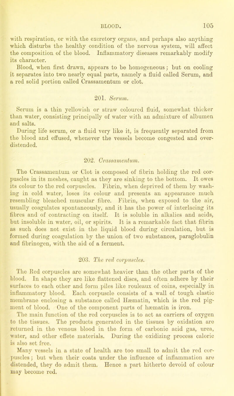 with respiration, or with the excretory organs, and perhaps also anything which disturbs the healthy condition of the nervous system, will affect the composition of the blood. Inflammatory diseases remarkably modify its character. Blood, when first drawn, appears to be homogeneous; but on cooling it separates into two nearly equal parts, namely a fluid called Serum, and a red solid portion called Crassamentum or clot. 201. Semm. Serum is a thin yellowish or straw coloured fluid, somewhat thicker than water, consisting principally of water with an admixture of albumen and salts. During life serum, or a fluid veiy like it, is frequently separated from the blood and effused, whenever the vessels become congested and over- distended. 202. Crassamentum. The Crassamentum or Clot is composed of fibrin holding the red cor- puscles in its meshes, caught as they are sinking to the bottom. It owes its colour to the red corpuscles. Fibrin, when deprived of them by wash- ing in cold water, loses its colour and presents an appearance much resembling bleached muscular fibre. Fibrin, when exposed to the air, usually coagulates spontaneously, and it has the power of interlacing its fibres and of contracting on itself. It is soluble in alkalies and acids, but insoluble in water, oil, or spirits. It is a remarkable fact that fibrin as such does not exist in the liquid blood during circulation, but is formed during coagulation by the union of two substances, paraglobulin and fibrinogen, with the aid of a ferment. 203. The red corpuscles. The Red corpuscles are somewhat heavier than the other parts of the blood. In shape they are like flattened discs, and often adhere by their surfaces to each other and form piles like rouleaux of coins, especially in inflammatory blood. Each corpuscle consists of a wall of tough elastic membrane enclosing a substance called Hsematin, which is the red pig- ment of blood. One of the component parts of hsematin is iron. The main function of the red corpuscles is to act as carriers of oxygen to the tissues. The products generated in the tissues by oxidation are returned in the venous blood in the form of carbonic acid gas, urea, water, and other effete materials. Daring the oxidizing process caloric is also set free. Many vessels in a state of health are too small to admit the red cor- puscles ; but when their coats under the influence of inflammation are distended, they do admit them. Hence a part hitherto devoid of colour may become red.