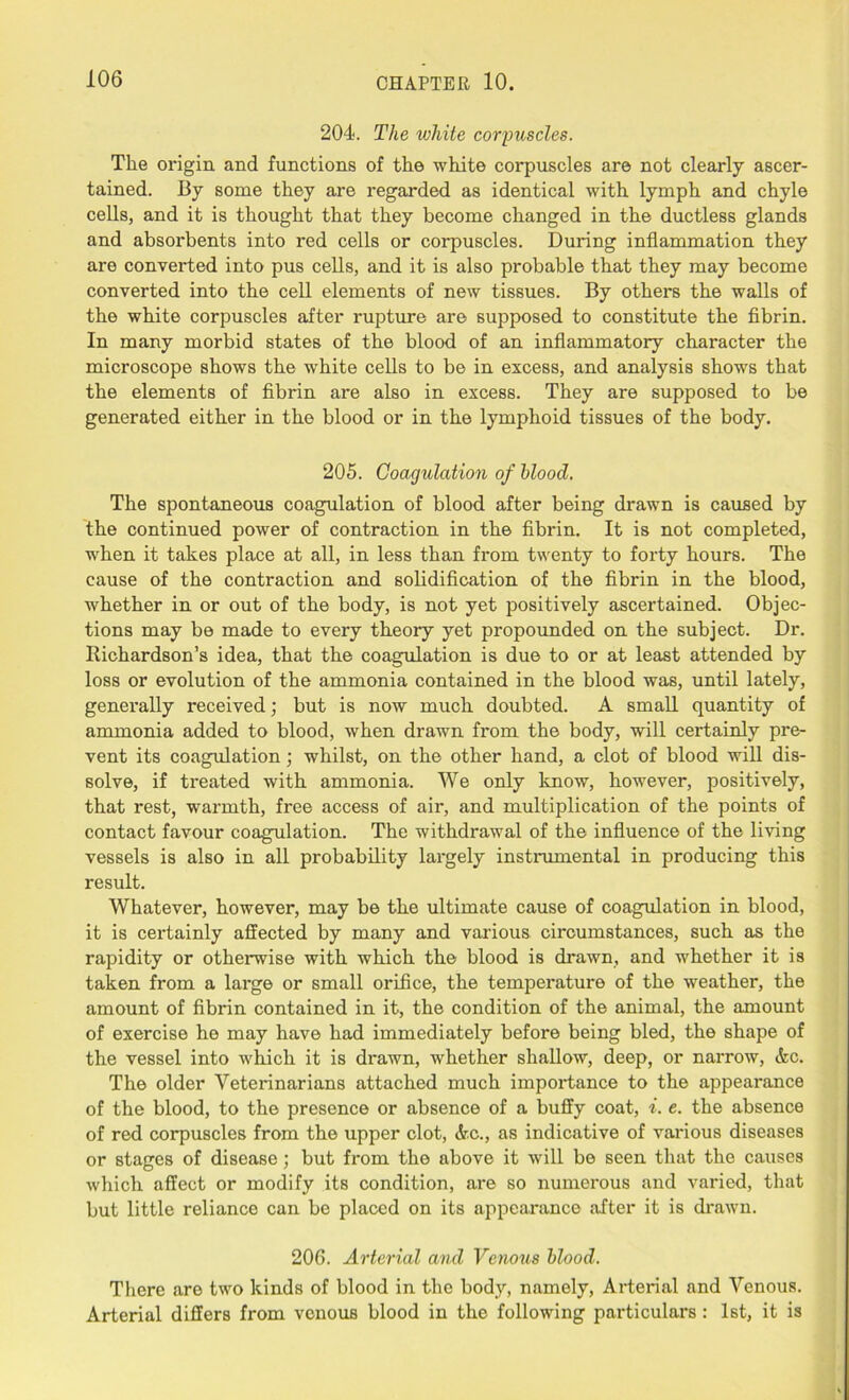 204. The white corpuscles. The origin and functions of the white corpuscles are not clearly ascer- tained. By some they are regarded as identical with lymph and chyle cells, and it is thought that they become changed in the ductless glands and absorbents into red cells or corpuscles. During inflammation they are converted into pus cells, and it is also probable that they may become converted into the cell elements of new tissues. By others the walls of the white corpuscles after rupture are supposed to constitute the fibrin. In many morbid states of the blood of an inflammatory character the microscope shows the white cells to be in excess, and analysis shows that the elements of fibrin are also in excess. They are supposed to be generated either in the blood or in the lymphoid tissues of the body. 205. Coagulation of blood. The spontaneous coagulation of blood after being drawn is caused by the continued power of contraction in the fibrin. It is not completed, when it takes place at all, in less than from twenty to forty hours. The cause of the contraction and solidification of the fibrin in the blood, whether in or out of the body, is not yet positively ascertained. Objec- tions may be made to every theory yet propounded on the subject. Dr. Richardson's idea, that the coagulation is due to or at least attended by loss or evolution of the ammonia contained in the blood was, until lately, generally received; but is now much doubted. A small quantity of ammonia added to blood, when drawn from the body, will certainly pre- vent its coagulation; whilst, on the other hand, a clot of blood will dis- solve, if treated with ammonia. We only know, however, positively, that rest, warmth, free access of air, and multiplication of the points of contact favour coagulation. The withdrawal of the influence of the living vessels is also in all probability largely instrumental in producing this result. Whatever, however, may he the ultimate cause of coagulation in blood, it is certainly affected by many and various circumstances, such as the rapidity or otherwise with which the blood is drawn, and whether it is taken from a large or small orifice, the temperature of the weather, the amount of fibrin contained in it, the condition of the animal, the amount of exercise he may have had immediately before being bled, the shape of the vessel into which it is drawn, whether shallow, deep, or narrow, Ac. The older Veterinarians attached much impoi*tance to the appearance of the blood, to the presence or absence of a huffy coat, i. e. the absence of red corpuscles from the upper clot, Ac., as indicative of various diseases or stages of disease; but from the above it will be seen that the causes which affect or modify its condition, are so numerous and varied, that but little reliance can be placed on its appearance after it is drawn. 206. Arterial and Venous blood. There are two kinds of blood in the body, namely, Arterial and Venous. Arterial differs from venous blood in the following particulars : 1st, it is