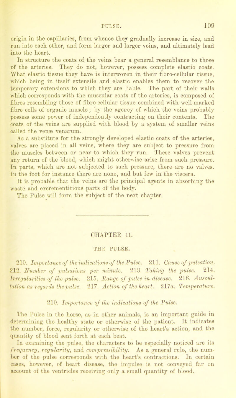 origin in the capillaries, from whence they gradually increase in size, and run into each other, and form larger and larger veins, and ultimately lead into the heart. In structure the coats of the veins bear a general resemblance to those of the arteries. They do not, however, possess complete elastic coats. What elastic tissue they have is interwoven in their fibro-cellular tissue, which being in itself extensile and elastic enables them to recover the temporary extensions to which they are liable. The part of their walls which corresponds with the muscular coats of the arteries, is composed of fibres resembling those of fibro-cellular tissue combined with well-marked fibre cells of organic muscle; by the agency of which the veins probably possess some power of independently contracting on their contents. The coats of the veins are supplied with blood by a system of smaller veins called the venae venarum. As a substitute for the strongly developed elastic coats of the arteries, valves are placed in all veins, where they are subject to pressure from the muscles between or near to which they run. These valves prevent any return of the blood, which might otherwise arise from such pressure. In parts, which are not subjected to such pressure, there are no valves. In the foot for instance there are none, and but few in the viscera. It is probable that the veins are the principal agents in absorbing the waste and excrementitious parts of the body. The Pulse will form the subject of the next chapter. CHAPTER 11. THE PULSE. 210. Importance of the indications of the Pulse. 211. Cause of pulsation. 212. Number of pulsations per minute. 213. Talcing the pulse. 214. Irregularities of the pulse. 215. Range of pulse in disease. 216. Auscul- tation as regards ihepndse. 217. Action of the heart. 217a. Temperature. 210. Importance of the indications of the Pulse. The Pulse in the horse, as in other animals, is an important guide in determining the healthy state or otherwise of the patient. It indicates the number, force, regularity or otherwise of the heart’s action, and the quantity of blood sent forth at each beat. In examining the pulse, the characters to be especially noticed are its frequency, regularity, and compressibility. As a general rule, the num- ber of the pulse corresponds with the heart’s contractions. In certain cases, however, of heart disease, the impulse is not conveyed far on account of the ventricles receiving only a small quantity of blood.