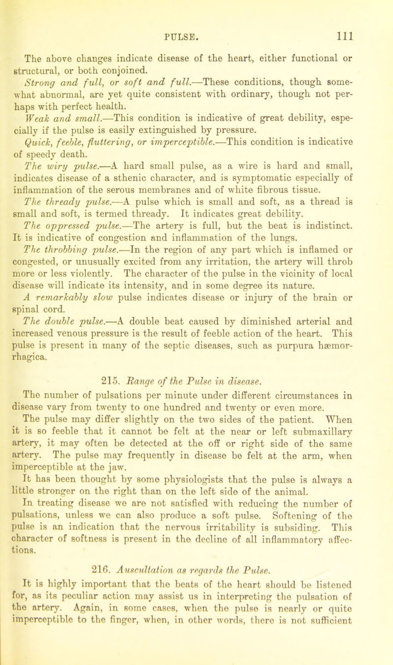 The above changes indicate disease of the heart, either functional or structural, or both conjoined. Strong and full, or soft and full.—These conditions, though some- what abnormal, are yet quite consistent with ordinary, though not per- haps with perfect health. Weak and small.—This condition is indicative of great debility, espe- cially if the pulse is easily extinguished by pressure. Quick, feeble, fluttering, or imperceptible.—This condition is indicative of speedy death. The wiry 'pulse.—A hard small pulse, as a wire is hard and small, indicates disease of a sthenic character, and is symptomatic especially of inflammation of the serous membranes and of white fibrous tissue. The thready pulse.—A pulse which is small and soft, as a thread is small and soft, is termed thready. It indicates great debility. The oppressed pulse.—The artery is full, but the beat is indistinct. It is indicative of congestion and inflammation of the lungs. The throbbing pulse.—In the region of any part which is inflamed or congested, or unusually excited from any irritation, the artery will throb more or less violently. The character of the pulse in the vicinity of local disease will indicate its intensity, and in some degree its nature. A remarkably slow pulse indicates disease or injury of the brain or spinal cord. The double pulse.—A double beat caused by diminished arterial and increased venous pressure is the result of feeble action of the heart. This pulse is present in many of the septic diseases, such as purpura hsemor- rhagica. 215. Range of the Pulse in disease. The number of pulsations per minute under different circumstances in disease vary from twenty to one hundred and twenty or even more. The pulse may differ slightly on the two sides of the patient. When it is so feeble that it cannot be felt at the near or left submaxillary artery, it may often be detected at the off or right side of the same artery. The pulse may frequently in disease be felt at the arm, when imperceptible at the jaw. It has been thought by some physiologists that the pulse is always a little stronger on the right than on the left side of the animal. In treating disease we are not satisfied with reducing the number of pulsations, unless we can also produce a soft pulse. Softening of the pulse is an indication that the nervous irritability is subsiding. This character of softness is present in the decline of all inflammatory affec- tions. 216. Auscultation as regards the Pulse. It is highly important that the beats of the heart should be listened for, as its peculiar action may assist us in interpreting the pulsation of the artery. Again, in some cases, when the pulse is nearly or quite imperceptible to the finger, when, in other words, there is not sufficient