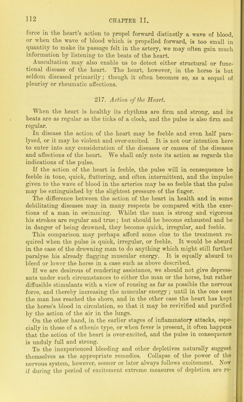 force in the heart’s action to propel forward distinctly a wave of blood, or when the wave of blood which is propelled forward, is too small in quantity to make its passage felt in the artery, we may often gain much information by listening to the beats of the heart. Auscultation may also enable us to detect either structural or func- tional disease of the heart. The heart, however, in the horse is but seldom diseased primarily; though it often becomes so, as a sequel of pleurisy or rheumatic affections. 217. Action of the Heart. When the heart is healthy its rhythms are firm and strong, and its beats are as regular as the ticks of a clock, and the pulse is also firm and regular. In disease the action of the heart may be feeble and even half para- lysed, or it may be violent and over-excited. It is not our intention here to enter into any consideration of the diseases or causes of the diseases and affections of the heart. We shall only note its action as regards the indications of the pulse. If the action of the heart is feeble, the pulse will in consequence be feeble in tone, quick, fluttering, and often intermittent, and the impulse given to the wave of blood in the arteries may be so feeble that the pulse may be extinguished by the slightest pressure of the finger. The difference between the action of the heart in health and in some debilitating diseases may in many respects be compared with the exer- tions of a man in swimming. Whilst the man is strong and vigorous his strokes are regular and true; but should he become exhausted and be in danger of being drowned, they become quick, irregular, and feeble. This comparison may perhaps afford some clue to the treatment re- quired when the pulse is quick, irregular, or feeble. It would be absurd in the case of the drowning man to do anything which might still further paralyse his already flagging muscular energy. It is equally absurd to bleed or lower the horse in a case such as above described. If we are desirous of rendering assistance, we should not give depress- ants under such circumstances to either the man or the horse, but rather diffusible stimulants with a view of rousing as far as possible the nervous force, and thereby increasing the muscular energy; until in the one case the man has reached the shore, and in the other case the heart has kept the horse’s blood in circulation, so that it may be revivified and purified by the action of the air in the lungs. On the other hand, in the earlier stages of inflammatory attacks, espe- cially in those of a sthenic type, or when fever is present, it often happens that the action of the heart is over-excited, and the pulse in consequence is unduly full and strong. To the inexperienced bleeding and other depletives naturally suggest themselves as the appropriate remedies. Collapse of the power of the nervous system, however, sooner or later always follows excitement. Now if during the period of excitement extreme measures of depletion are re-