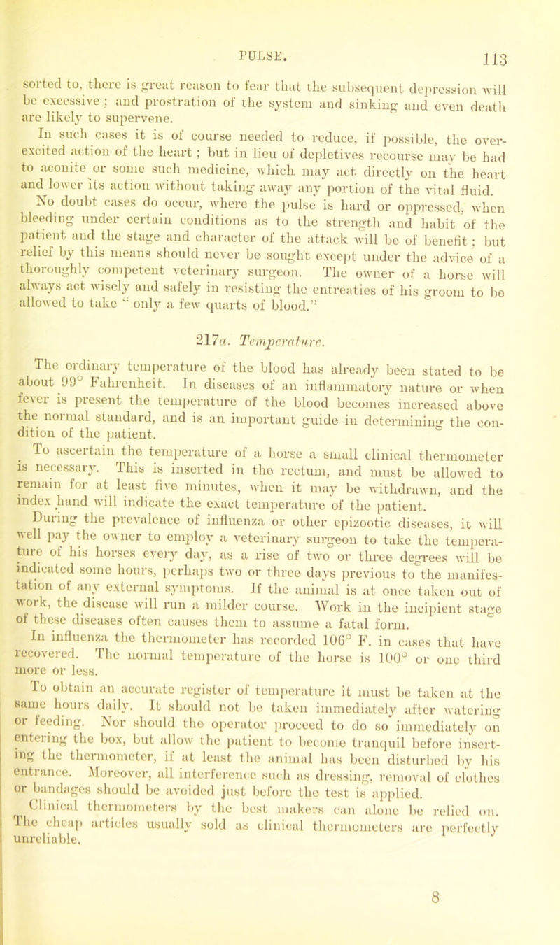 soi ted to, there is great reason to tear that the subsequent depression will be excessive; and prostration of the system and sinking and even death are likely to supervene. In such cases it is of course needed to reduce, if possible, the over- excited action of the heart; but in lieu of depletives recourse may be had to aconite or some such medicine, which may act directly on the heart and lower its action without taking away any portion of the vital fluid. No doubt cases do occur, where the pulse is hard or oppressed, when bleeding under certain conditions as to the strength and habit of the Patient and the stage and character of the attack will be of benefit; but relief by this means should never be sought except under the advice of a thoroughly competent veterinary surgeon. The owner of a horse will always act wisely and safely in resisting the entreaties of his groom to bo allowed to take “ only a few quarts of blood.” 217a. Temperature. The ordinary temperature of the blood has already been stated to be about 99° Fahrenheit, In diseases of an inflammatory nature or when fe\ei is present the temperature of the blood becomes increased above the normal standard, and is an important guide in determining the con- dition of the patient. To ascertain the temperature of a horse a small clinical thermometer is necessary. This is inserted in the rectum, and must be allowed to remain foi at least five minutes, when it may be withdrawn, and the index hand will indicate the exact temperature of the patient. During the prevalence of influenza or other epizootic diseases, it will well pay the owner to employ a veterinary surgeon to take the tempera- ture of his horses every day, as a rise of two or three degrees will be indicated some hours, perhaps two or three days previous to the manifes- tation of any external symptoms. If the animal is at once taken out of voik, the disease will run a milder course. Work in the incipient stage oi these diseases often causes them to assume a fatal form. In influenza the thermometer has recorded 10G° F. in cases that have recovered. The normal temperature of the horse is 100° or one third more or less. To obtain an accurate register of temperature it must be taken at the same hours daily. It should not be taken immediately after watering oi feeding. Nor should the operator proceed to do so immediately on entering the box, but allow the patient to become tranquil before insert- ing the thermometer, if at least the animal has been disturbed by his entrance. Moreover, all. interference such as dressing, removal of clothes or bandages should be avoided just before the test is applied. Clinical thermometers by the best makers can alone be relied on. The cheap articles usually sold as clinical thermometers are perfectly unreliable. 8