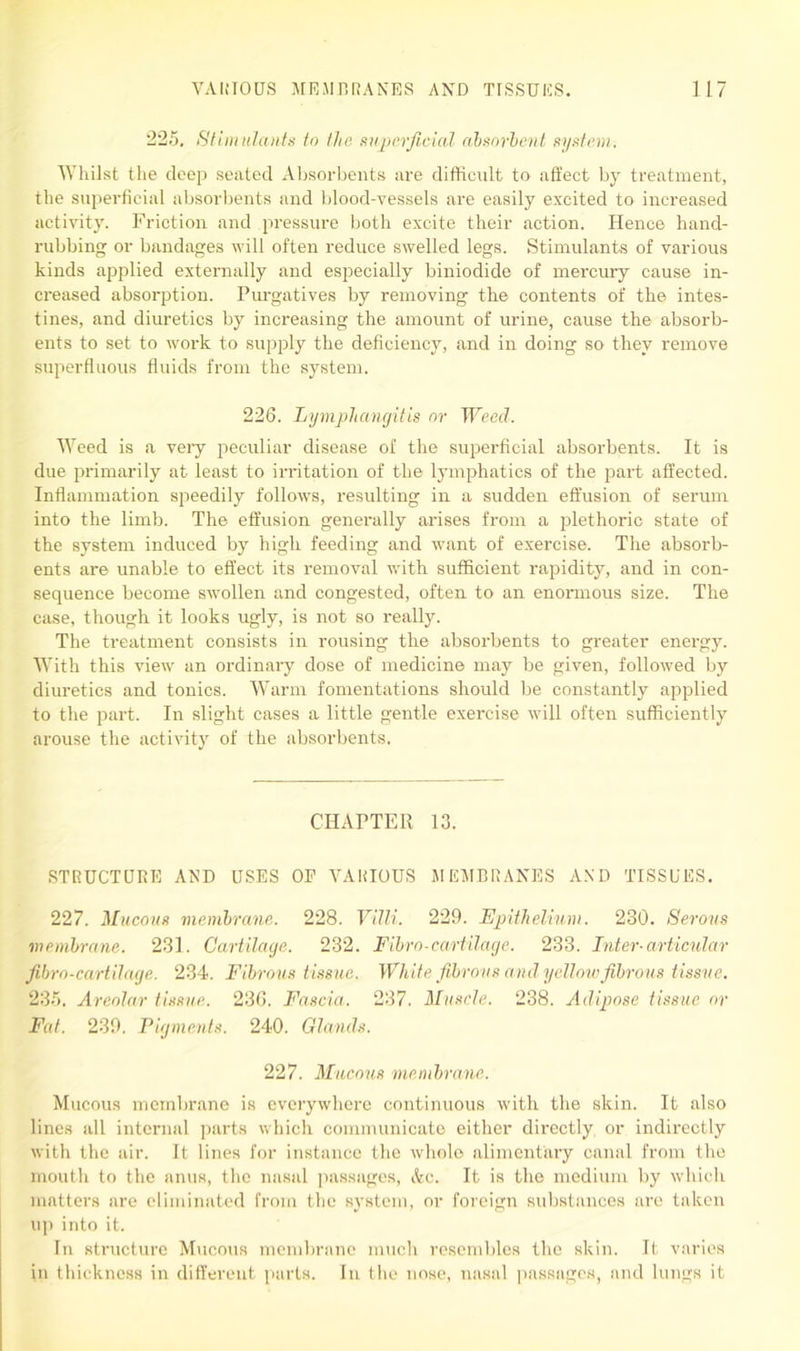 225. Stimulants to the superficial absorbent system. Whilst the deep seated Absorbents are difficult to affect by treatment, the superficial absorbents and blood-vessels are easily excited to increased activity. Friction and pressure both excite their action. Hence hand- rubbing or bandages will often reduce swelled legs. Stimulants of various kinds applied externally and especially biniodide of mercury cause in- creased absorption. Purgatives by removing the contents of the intes- tines, and diuretics by increasing the amount of urine, cause the absorb- ents to set to work to supply the deficiency, and in doing so they remove superfluous fluids from the system. 226. Lymphangitis nr Weed. Weed is a very peculiar disease of the superficial absorbents. It is due primarily at least to irritation of the lymphatics of the part affected. Inflammation speedily follows, resulting in a sudden effusion of serum into the limb. The effusion generally arises from a plethoric state of the system induced by high feeding and want of exercise. The absorb- ents are unable to effect its removal with sufficient rapidity, and in con- sequence become swollen and congested, often to an enormous size. The case, though it looks ugly, is not so really. The treatment consists in rousing the absorbents to greater energy. With this view an ordinary dose of medicine may be given, followed by diuretics and tonics. Warm fomentations should be constantly applied to the part. In slight cases a little gentle exercise will often sufficiently arouse the activity of the absorbents. CHAPTER 13. STRUCTURE AND USES OP VARIOUS MEMBRANES AND TISSUES. 227. Mucous membrane. 228. Villi. 229. Epithelium. 230. Serous membrane. 231. Cartilage. 232. Fibro-cartilage. 233. Inter-articular fibrn-cartilage. 234. Fibrous tissue. White fibrous and yellow fibrous tissue. 235. Areolar tissue. 236. Fascia. 237. Muscle. 238. Adipose tissue or Fat. 239. Pigments. 240. Glands. 227. Mucous membrane. Mucous membrane is everywhere continuous with the skin. It also lines all internal parts which communicate either directly or indirectly with the air. It lines for instance the whole alimentary canal from the mouth to the anus, the nasal passages, Ac. It is the medium by which matters are eliminated from the system, or foreign substances are taken up into it. In structure Mucous membrane much resembles the skin. It varies in thickness in different parts. In the nose, nasal passages, and lungs it