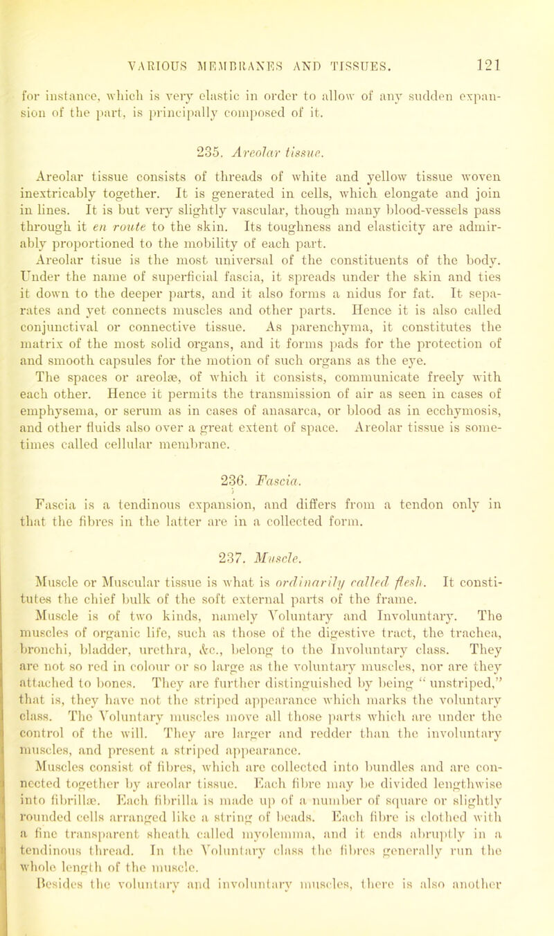for instance, which is very elastic in order to allow of any sudden expan- sion of the part, is principally composed of it. 235. Areolar tissue. Areolar tissue consists of threads of white and yellow tissue woven inextricably together. It is generated in cells, which elongate and join in lines. It is but very slightly vascular, though many blood-vessels pass through it en route to the skin. Its toughness and elasticity are admir- ably proportioned to the mobility of each part. Areolar tisue is the most universal of the constituents of the body. Under the name of superficial fascia, it spreads under the skin and ties it down to the deeper parts, and it also forms a nidus for fat. It sepa- rates and yet connects muscles and other parts. Hence it is also called conjunctival or connective tissue. As parenchyma, it constitutes the matrix of the most solid organs, and it forms pads for the protection of and smooth capsules for the motion of such organs as the eye. The spaces or areolae, of which it consists, communicate freely with each other. Hence it permits the transmission of air as seen in cases of emphysema, or serum as in cases of anasarca, or blood as in ecchymosis, and other fluids also over a great extent of space. Areolar tissue is some- times called cellular membrane. 236. Fascia. ) Fascia is a tendinous expansion, and differs from a tendon only in that the fibres in the latter are in a collected form. 237. Muscle. Muscle or Muscular tissue is what is ordinarily railed flesh. It consti- tutes the chief bulk of the soft external parts of the frame. Muscle is of two kinds, namely Voluntary and Involuntary. The muscles of organic life, such as those of the digestive tract, the trachea, bronchi, bladder, urethra, Ac., belong to the Involuntary class. They are not so red in colour or so large as the voluntary muscles, nor are they attached to bones. They are further distinguished by being “ unstriped,” that is, they have not the striped appearance which marks the voluntary class. The Voluntary muscles move all those parts which are under the control of the will. They are larger and redder than the involuntary muscles, and present a striped appearance. Muscles consist of fibres, which arc collected into bundles and are con- nected together by areolar tissue. Each fibre may be divided lengthwise into fibrillae. Each fibrilla is made up of a number of square or slightly rounded cells arranged like a string of beads. Each fibre is clothed with a fine transparent sheath called myolemma, and it ends abruptly in a tendinous thread. In the Voluntary class the fibres generally run the whole length of the muscle. Besides the voluntary and involuntary muscles, there is also another