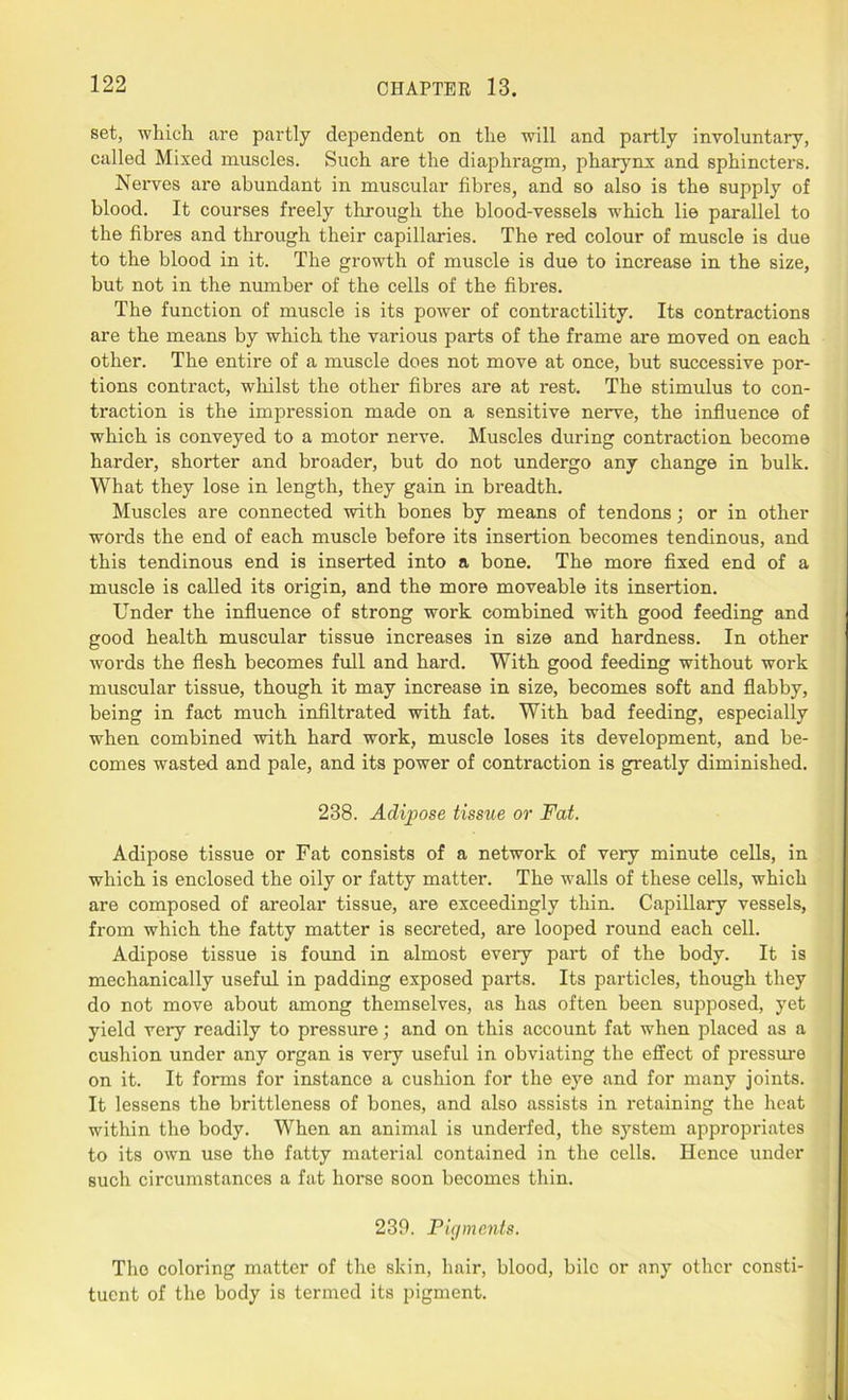 set, which are partly dependent on the will and partly involuntary, called Mixed muscles. Such are the diaphragm, pharynx and sphincters. Nerves are abundant in muscular fibres, and so also is the supply of blood. It courses freely through the blood-vessels which lie parallel to the fibres and through their capillaries. The red colour of muscle is due to the blood in it. The growth of muscle is due to increase in the size, but not in the number of the cells of the fibres. The function of muscle is its power of contractility. Its contractions are the means by which the various parts of the frame are moved on each other. The entire of a muscle does not move at once, but successive por- tions contract, whilst the other fibres are at rest. The stimulus to con- traction is the impression made on a sensitive nerve, the influence of which is conveyed to a motor nerve. Muscles during contraction become harder, shorter and broader, but do not undergo any change in bulk. What they lose in length, they gain in breadth. Muscles are connected with bones by means of tendons; or in other words the end of each muscle before its insertion becomes tendinous, and this tendinous end is inserted into a bone. The more fixed end of a muscle is called its origin, and the more moveable its insertion. Under the influence of strong work combined with good feeding and good health muscular tissue increases in size and hardness. In other words the flesh becomes full and hard. With good feeding without work muscular tissue, though it may increase in size, becomes soft and flabby, being in fact much infiltrated with fat. With bad feeding, especially when combined with hard work, muscle loses its development, and be- comes wasted and pale, and its power of contraction is greatly diminished. 238. Adipose tissue or Fat. Adipose tissue or Fat consists of a network of very minute cells, in which is enclosed the oily or fatty matter. The walls of these cells, which are composed of areolar tissue, are exceedingly thin. Capillary vessels, from which the fatty matter is secreted, are looped round each cell. Adipose tissue is found in almost every part of the body. It is mechanically useful in padding exposed parts. Its particles, though they do not move about among themselves, as has often been supposed, yet yield very readily to pressure; and on this account fat when placed as a cushion under any organ is very useful in obviating the effect of pressure on it. It forms for instance a cushion for the eye and for many joints. It lessens the brittleness of bones, and also assists in retaining the heat within the body. When an animal is underfed, the system appropriates to its own use the fatty material contained in the cells. Hence under such circumstances a fat horse soon becomes thin. 239. Pigments. The coloring matter of the skin, hair, blood, bile or any other consti- tuent of the body is termed its pigment.