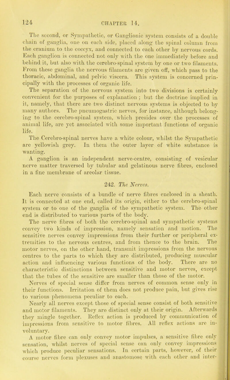 The second, or Sympathetic, or Ganglionic system consists of a double chain of ganglia, one on each side, placed along the spinal column from the cranium to the coccyx, and connected to each other by nervous cords. Each ganglion is connected not only with the one immediately before and behind it, but also with the cerebro-spinal system by one or two filaments. From these ganglia the nervous filaments are given off, which pass to the thoracic, abdominal, and pelvic viscera. This system is concerned prin- cipally with the processes of organic life. The separation of the nervous system into two divisions is certainly convenient for the purposes of explanation; but the doctrine implied in it, namely, that there are two distinct nervous systems is objected to by many authors. The pneumogastric nerves, for instance, although belong- ing to the cerebro-spinal system, which presides over the processes of animal life, are yet associated with some important functions of organic life. The Cerebro-spinal nerves have a white colour, whilst the Sympathetic are yellowish grey. In them the outer layer of white substance is wanting. A ganglion is an independent nerve-centre, consisting of vesicular nerve matter traversed by tubular and gelatinous nerve fibres, enclosed in a fine membrane of areolar tissue. 242. The Nerves. Each nerve consists of a bundle of nerve fibres enclosed in a sheath. It is connected at one end, called its origin, either to the cerebro-spinal system or to one of the ganglia of the sympathetic system. The other end is distributed to various parts of the body. The nerve fibres of both the cerebro-spinal and sympathetic systems convey two kinds of impression, namely sensation and motion. The sensitive nerves convey impressions from their further or peripheral ex- tremities to the nervous centres, and from thence to the brain. The motor nerves, on the other hand, transmit impressions from the nervous centres to the parts to which they are distributed, producing muscular action and influencing various functions of the body. There are no characteristic distinctions between sensitive and motor nerves, except that the tubes of the sensitive are smaller than those of the motor. Nerves of special sense differ from nerves of common sense only in their functions. Irritation of them does not produce pain, but gives rise to various phenomena peculiar to each. Nearly all nerves except those of special sense consist of both sensitive and motor filaments. They are distinct only at their origin. Afterwards they mingle together, llcflex action is produced by communication of impressions from sensitive to motor fibres. All reflex actions are in- voluntary. A motor fibre can only convey motor impulses, a sensitive fibre only sensation, whilst nerves of special sense can only convey impressions which produce peculiar sensations. In certain parts, however, of their course nerves form plexuses and anastomose with each other and inter-