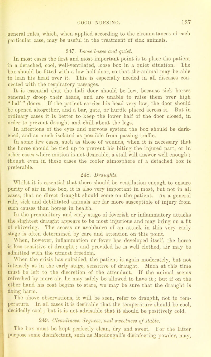 general rules, which, when applied according to the circumstances of each particular case, may be useful in the treatment of sick animals. 247. Loose boxes and quiet. In most cases the first and most important point is to place the patient in a detached, cool, well-ventilated, loose box in a quiet situation. The box should be fitted with a low half door, so that the animal may be able to lean his head over it. This is especially needed in all diseases con- nected with the respiratory passages. It is essential that the half door should be low, because sick horses generally droop their heads, and are unable to raise them over high “ half ” doors. If the patient carries his head very low, the door should be opened altogether, and a bar, gate, or hurdle placed across it. But in ordinary cases it is better to keep the lower half of the door closed, in order to prevent draught and chill about the legs. In affections of the eyes and nervous system the box should be dark- ened, and as much isolated as possible from passing traffic. In some few cases, such as those of wounds, when it is necessary that the horse should be tied up to prevent his biting the injured part, or in other cases where motion is not desirable, a stall will answer well enough ; though even in these cases the cooler atmosphere of a detached box is preferable. 248. Draughts. Whilst it is essential that there should be ventilation enough to ensure purity of air in the box, it is also very important in most, but not in all cases, that no direct draught should come on the patient. As a general rule, sick and debilitated animals are far more susceptible of injury from such causes than horses in health. In the premonitory and early stage of feverish or inflammatory attacks the slightest draught appears to be most injurious and may bring on a fit of shivering. The access or avoidance of an attack in this very early stage is often determined by care and attention on this point. When, however, inflammation or fever has developed itself, the horse is less sensitive of draught; and provided he is well clothed, air may be admitted with the utmost freedom. When the crisis has subsided, the patient is again moderately, but not intensely as in the early stage, sensitive of draught. Much at this time must be left to the discretion of the attendant. If the animal seems refreshed by more air, he may safely bo allowed to have it; but if on the other hand his coat begins to stare, we may be sure that the draught is doing harm. The above observations, it will be seen, refer to draught, not to tem- perature. In all cases it is desirable that the temperature should be cool, decidedly cool; but it is not advisable that it should be positively cold. 249. Cleanliness, dryness, and sweetness of stable. The box must be kept perfectly clean, dry and sweet. For the latter purpose some disinfectant, such as Macdougall’s disinfecting powder, may,