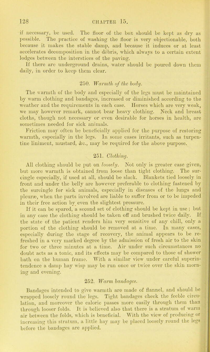if necessary, be used. The Hour of the box should be kept as dry as possible. The practice of washing the floor is very objectionable, both because it makes the stable damp, and because it induces or at least accelerates decomposition in the debris, which always to a certain extent lodges between the interstices of the paving. If there are underground drains, water should be poured down them daily, in order to keep them clear. 250. Warmth of the body. The warmth of the body and especially of the legs must be maintained by warm clothing and bandages, increased or diminished according to the weather and the requirements in each case. Horses which are very weak, we may however remark, cannot bear heavy clothing. Neck and breast cloths, though not necessary or even desirable for horses in health, are sometimes needed for sick animals. Friction may often be beneficially applied for the purpose of restoring warmth, especially in the legs. In some cases irritants, such as turpen- tine liniment, mustard, &c., may be required for the above purpose. 251. Qlothing. All clothing should be put on loosely. Not only is greater ease given, but more warmth is obtained from loose than tight clothing. The sur- cingle especially, if used at all, should be slack. Blankets tied loosely in front and under the belly are however preferable to clothing fastened by the surcingle for sick animals, especially in diseases of the lungs and pleurae, when the parts involved are liable to suffer from or to be impeded in their free action by even the slightest pressure. If it can be spared, a second set of clothing should be kept in use; but in any case the clothing should be taken off and brushed twice daily. If the state of the patient renders him very sensitive of any chill, only a portion of the clothing should be removed at a time. In many cases, especially during the stage of recovery, the animal appears to be re- freshed in a very marked degree by the admission of fresh air to the skin for two or three minutes at a time. Air under such circumstances no doubt acts as a tonic, and its effects may be compared to those of shower bath on the human frame. With a similar view under careful superin- tendence a damp hay wisp may be run once or twice over the skin morn- ing and evening. 252. Warm bandages. Bandages intended to give warmth aro made of flannel, and should be wrapped loosely round the legs. Tight bandages check the feeble circu- lation, and moreover the caloric passes more easily through them than through looser folds. It is believed also that there is a stratum of warm air between the folds, which is beneficial. With the view of producing or increasing this stratum, a little hay may be placed loosely round the legs before the bandages are applied.