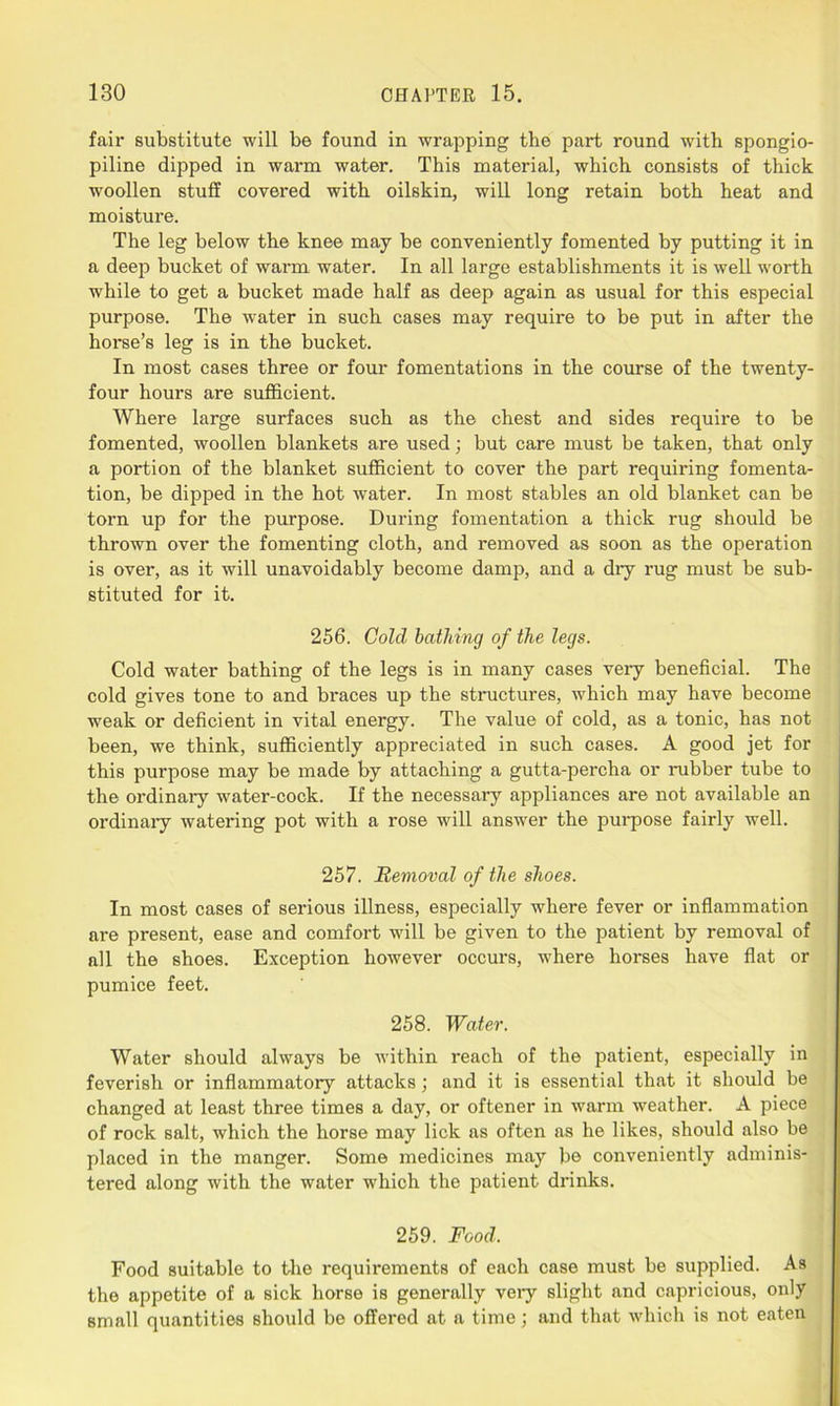 fair substitute will be found in wrapping the part round with spongio- piline dipped in warm water. This material, which consists of thick woollen stuff covered with oilskin, will long retain both heat and moisture. The leg below the knee may be conveniently fomented by putting it in a deep bucket of warm water. In all large establishments it is well worth while to get a bucket made half as deep again as usual for this especial purpose. The water in such cases may require to be put in after the horse’s leg is in the bucket. In most cases three or four fomentations in the course of the twenty- four hours are sufficient. Where large surfaces such as the chest and sides require to be fomented, woollen blankets are used; but care must be taken, that only a portion of the blanket sufficient to cover the part requiring fomenta- tion, be dipped in the hot water. In most stables an old blanket can be torn up for the purpose. During fomentation a thick rug should be thrown over the fomenting cloth, and removed as soon as the operation is over, as it will unavoidably become damp, and a diy rug must be sub- stituted for it. 256. Cold bathing of the legs. Cold water bathing of the legs is in many cases very beneficial. The cold gives tone to and braces up the structures, which may have become weak or deficient in vital energy. The value of cold, as a tonic, has not been, we think, sufficiently appreciated in such cases. A good jet for this purpose may be made by attaching a gutta-percha or rubber tube to the ordinary water-cock. If the necessary appliances are not available an ordinary watering pot with a rose will answer the purpose fairly well. 257. Removal of the shoes. In most cases of serious illness, especially where fever or inflammation ai*e present, ease and comfort will be given to the patient by removal of all the shoes. Exception however occurs, where horses have flat or pumice feet. 258. Water. Water should always be within reach of the patient, especially in feverish or inflammatory attacks ; and it is essential that it should be changed at least three times a day, or oftener in warm weather. A piece of rock salt, which the horse may lick as often as he likes, should also be placed in the manger. Some medicines may be conveniently adminis- tered along with the water which the patient drinks. 259. Food. Food suitable to the requirements of each case must be supplied. As the appetite of a sick horse is generally very slight and capricious, only small quantities should be offered at a time; and that which is not eaten