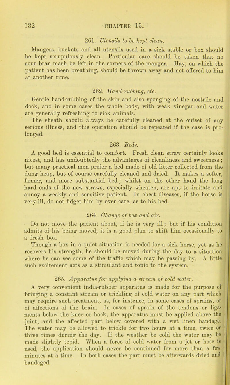 261. Utensils to be kept clean. Mangers, buckets and all utensils used in a sick stable or box should be kept scrupulously clean. Particular care should be taken that no sour bran mash be left in the corners of the manger. Hay, on which the patient has been breathing, should be thrown away and not offered to him at another time. 262. Hand-rubbing, etc. Gentle hand-rubbing of the skin and also sponging of the nostrils and dock, and in some cases the whole body, with weak vinegar and water are generally refreshing to sick animals. The sheath should always be carefully cleaned at the outset of any serious illness, and this operation should be repeated if the case is pro- longed. 263. Beds. A good bed is essential to comfort. Fresh clean straw certainly looks nicest, and has undoubtedly the advantages of cleanliness and sweetness; but many practical men prefer a bed made of old litter collected from the dung heap, but of course carefully cleaned and dried. It makes a softer, firmer, and more substantial bed; whilst on the other hand the long hard ends of the new straws, especially wheaten, are apt to irritate and annoy a weakly and sensitive patient. In chest diseases, if the horse is very ill, do not fidget him by over care, as to his bed. 264. Change of box and air. Do not move the patient about, if he is very ill; but if his condition admits of his being moved, it is a good plan to shift him occasionally to a fresh box. Though a box in a quiet situation is needed for a sick horse, yet as he recovers his strength, he should be moved during the day to a situation where he can see some of the traffic which may be passing by. A little such excitement acts as a stimulant and tonic to the system. 265. Apparatus for applying a stream of cold water. A very convenient india-rubber apparatus is made for the purpose of bringing a constant stream or trickling of cold water on any part which may require such treatment, as, for instance, in some cases of sprains, or of affections of the brain. In cases of sprain of the tendons or liga- ments below the knee or hock, the apparatus must be applied above the joint, and the affected part below covered with a wet linen bandage. The water may be allowed to trickle for two hours at a time, twice or three times during the day. If the weather be cold the water may be made slightly tepid. When a force of cold water from a jet or hose is used, the application should never be continued for more than a few minutes at a time. In both cases the part must be afterwards dried and bandaged.