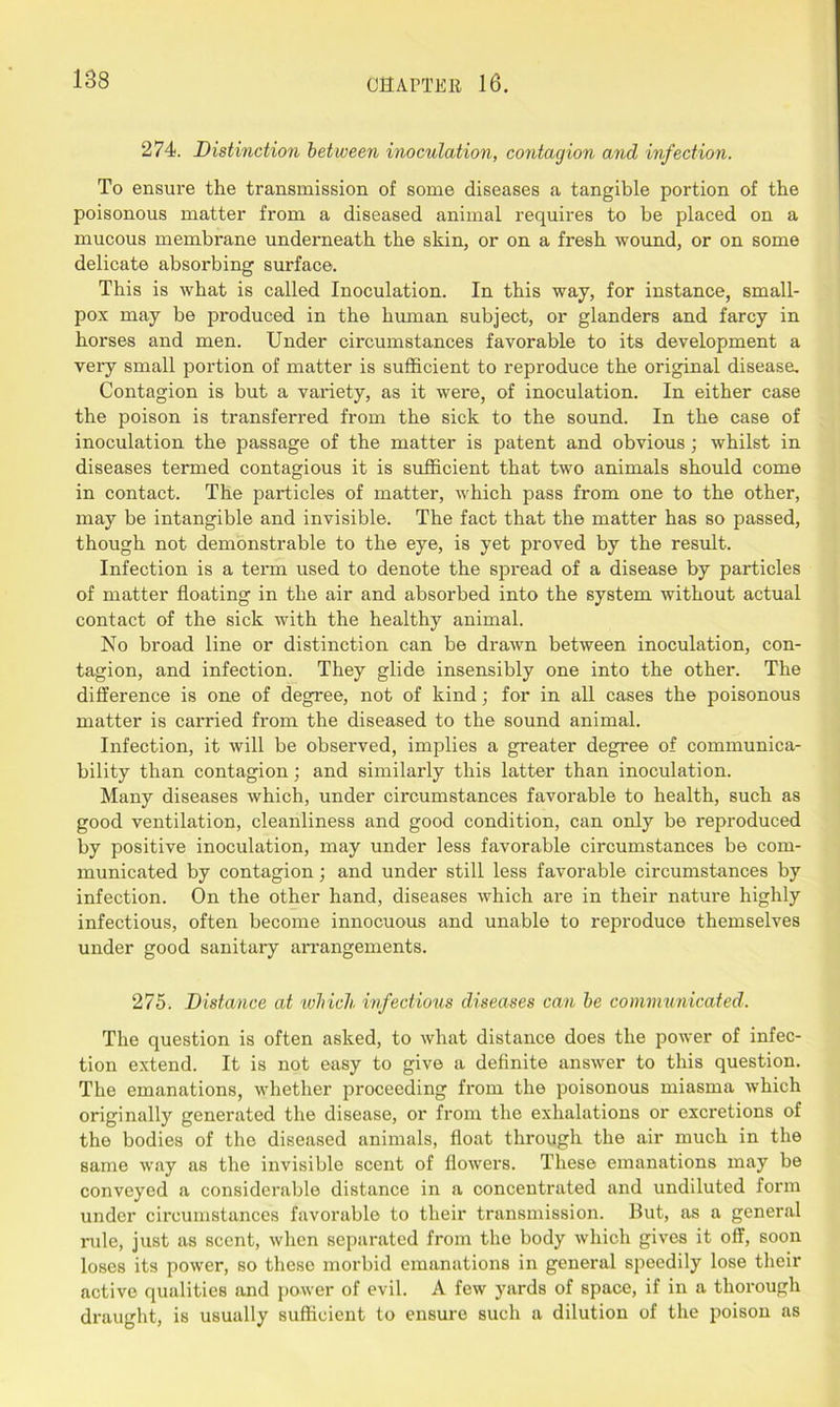 274. Distinction between inoculation, contagion and infection. To ensure the transmission of some diseases a tangible portion of the poisonous matter from a diseased animal requires to be placed on a mucous membrane underneath the skin, or on a fresh wound, or on some delicate absorbing sui'face. This is what is called Inoculation. In this way, for instance, small- pox may be produced in the hiunan subject, or glanders and farcy in horses and men. Under circumstances favorable to its development a very small portion of matter is sufficient to reproduce the original disease. Contagion is but a variety, as it were, of inoculation. In either case the poison is transferred from the sick to the sound. In the case of inoculation the passage of the matter is patent and obvious; whilst in diseases termed contagious it is sufficient that two animals should come in contact. The particles of matter, which pass from one to the other, may be intangible and invisible. The fact that the matter has so passed, though not demonstrable to the eye, is yet proved by the result. Infection is a term used to denote the spread of a disease by particles of matter floating in the air and absorbed into the system without actual contact of the sick with the healthy animal. No broad line or distinction can be drawn between inoculation, con- tagion, and infection. They glide insensibly one into the other. The difference is one of degree, not of kind; for in all cases the poisonous matter is carried from the diseased to the sound animal. Infection, it will be observed, implies a greater degree of communica- bility than contagion; and similarly this latter than inoculation. Many diseases which, under circumstances favorable to health, such as good ventilation, cleanliness and good condition, can only be reproduced by positive inoculation, may under less favorable circumstances be com- municated by contagion; and under still less favorable circumstances by infection. On the other hand, diseases which are in their nature highly infectious, often become innocuous and unable to reproduce themselves under good sanitary arrangements. 275. Distance at which infectious diseases can be communicated. The question is often asked, to what distance does the power of infec- tion extend. It is not easy to give a definite answer to this question. The emanations, whether proceeding from the poisonous miasma which originally generated the disease, or from the exhalations or excretions of the bodies of the diseased animals, float through the air much in the same way as the invisible scent of flowers. These emanations may be conveyed a considerable distance in a concentrated and undiluted form under circumstances favorable to their transmission. But, as a general rule, just as scent, when separated from the body which gives it off, soon loses its power, so these morbid emanations in general speedily lose their active qualities and power of evil. A few yards of space, if in a thorough draught, is usually sufficient to ensure such a dilution of the poison as