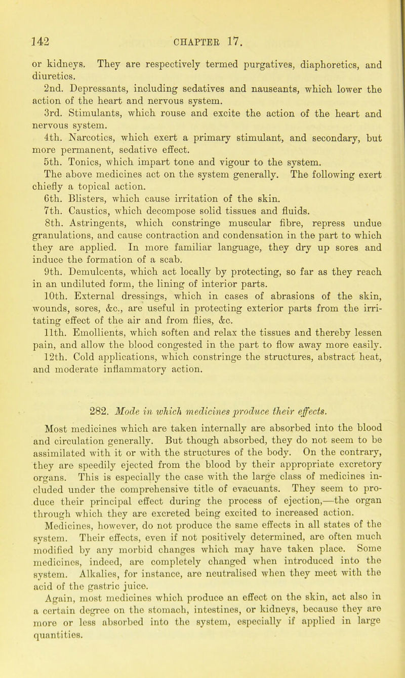 or kidneys. They are respectively termed purgatives, diaphoretics, and diuretics. 2nd. Depressants, including sedatives and nauseants, which lower the action of the heart and nervous system. 3rd. Stimulants, which rouse and excite the action of the heart and nervous system. 4th. Narcotics, which exert a primary stimulant, and secondary, but more permanent, sedative effect. 5th. Tonics, which impart tone and vigour to the system. The above medicines act on the system generally. The following exert chiefly a topical action. 6th. Blisters, which cause irritation of the skin. 7th. Caustics, which decompose solid tissues and fluids. 8th. Astringents, which constringe muscular fibre, repress undue granulations, and cause contraction and condensation in the part to which they are applied. In more familiar language, they dry up sores and induce the formation of a scab. 9th. Demulcents, which act locally by protecting, so far as they reach in an undiluted form, the lining of interior parts. 10th. External dressings, which in cases of abrasions of the skin, wounds, sores, &c., are useful in protecting exterior parts from the irri- tating effect of the air and from flies, &c. 11th. Emollients, which soften and relax the tissues and thereby lessen pain, and allow the blood congested in the part to flow away more easily. 12th. Cold applications, which constringe the structures, abstract heat, and moderate inflammatory action. 282. Mode in which medicines produce their effects. Most medicines which are taken internally are absorbed into the blood and circulation generally. But though absorbed, they do not seem to be assimilated with it or with the structures of the body. On the contrary, they are speedily ejected from the blood by their appropriate excretory organs. This is especially the case with the large class of medicines in- cluded under the comprehensive title of evacuants. They seem to pro- duce their principal effect during the process of ejection,—the organ through which they are excreted being excited to increased action. Medicines, however, do not produce the same effects in all states of the system. Their effects, even if not positively determined, are often much modified by any morbid changes which may have taken place. Some medicines, indeed, are completely changed when introduced into the system. Alkalies, for instance, are neutralised when they meet with the acid of the gastric juice. Again, most medicines which produce an effect on the skin, act also in a certain degree on the stomach, intestines, or kidneys, because they are more or less absorbed into the system, especially if applied in large quantities.