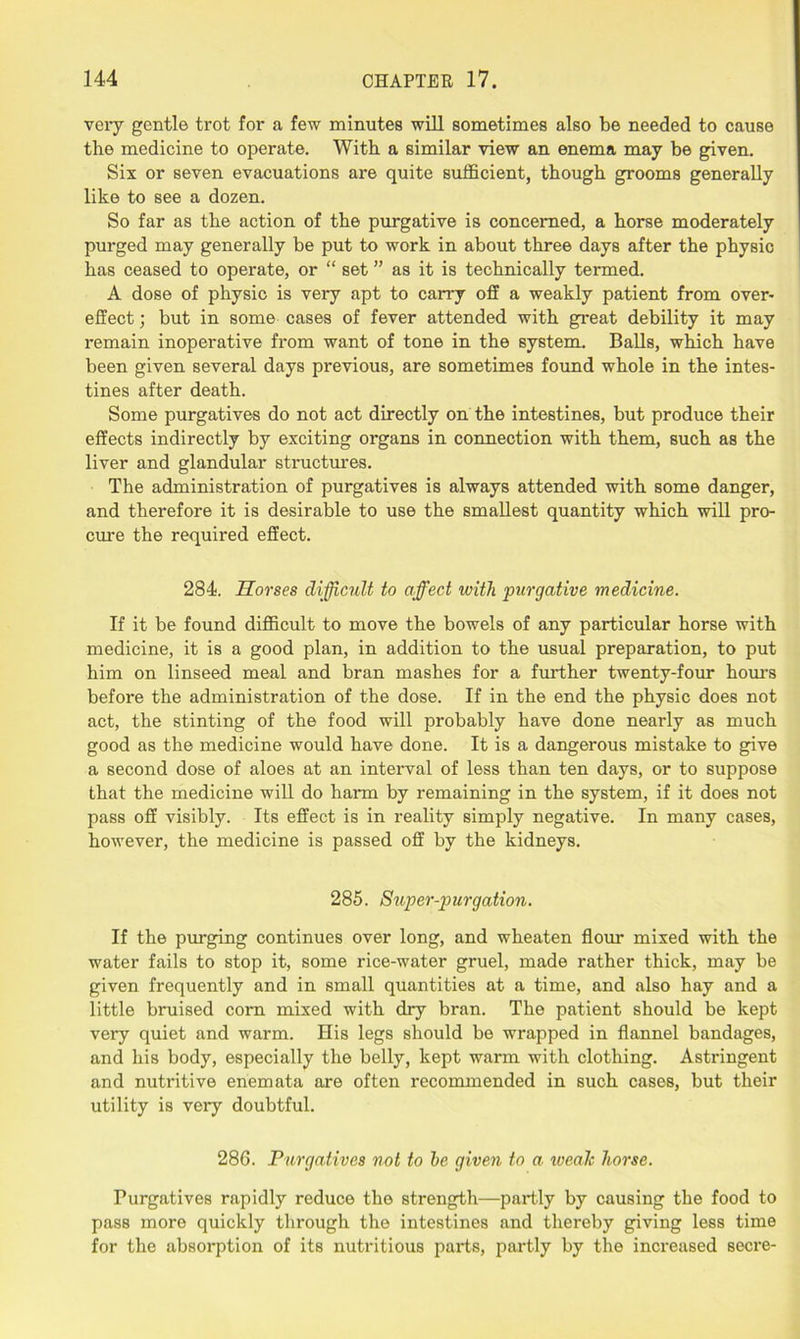 very gentle trot for a few minutes will sometimes also be needed to cause the medicine to operate. With a similar view an enema may be given. Six or seven evacuations are quite sufficient, though grooms generally like to see a dozen. So far as the action of the purgative is concerned, a horse moderately purged may generally be put to work in about three days after the physic has ceased to operate, or “ set ” as it is technically termed. A dose of physic is very apt to carry off a weakly patient from over- effect ; but in some cases of fever attended with great debility it may remain inoperative from want of tone in the system. Balls, which have been given several days previous, are sometimes found whole in the intes- tines after death. Some purgatives do not act directly on the intestines, but produce their effects indirectly by exciting organs in connection with them, such as the liver and glandular structures. The administration of purgatives is always attended with some danger, and therefore it is desirable to use the smallest quantity which will pro- cure the required effect. 284. Horses difficult to affect with purgative medicine. If it be found difficult to move the bowels of any particular horse with medicine, it is a good plan, in addition to the usual preparation, to put him on linseed meal and bran mashes for a further twenty-four hours before the administration of the dose. If in the end the physic does not act, the stinting of the food will probably have done nearly as much good as the medicine would have done. It is a dangerous mistake to give a second dose of aloes at an interval of less than ten days, or to suppose that the medicine will do harm by remaining in the system, if it does not pass off visibly. Its effect is in reality simply negative. In many cases, however, the medicine is passed off by the kidneys. 285. Super-purgation. If the purging continues over long, and wheaten flour mixed with the water fails to stop it, some rice-water gruel, made rather thick, may be given frequently and in small quantities at a time, and also hay and a little bruised corn mixed with dry bran. The patient should be kept very quiet and warm. His legs should be wrapped in flannel bandages, and his body, especially the belly, kept warm with clothing. Astringent and nutritive enemata are often recommended in such cases, but their utility is very doubtful. 286. Purgatives not to he given to a iveale horse. Purgatives rapidly reduce the strength—partly by causing the food to pass more quickly through the intestines and thereby giving less time for the absorption of its nutritious parts, partly by the increased secre-