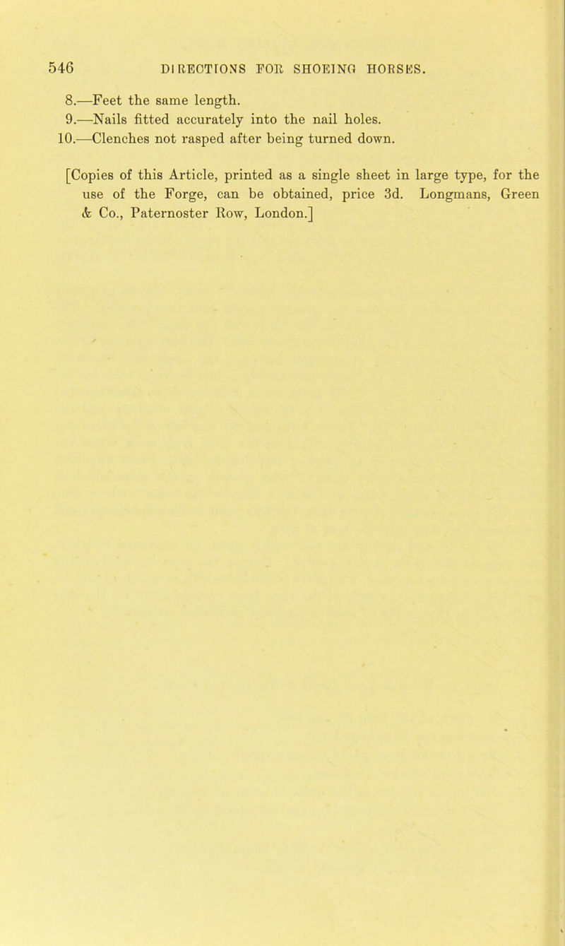 8. —Feet the same length. 9. —Nails fitted accurately into the nail holes. 10.—Clenches not rasped after being turned down. [Copies of this Article, printed as a single sheet in large type, for the use of the Forge, can be obtained, price 3d. Longmans, Green & Co., Paternoster Row, London.]