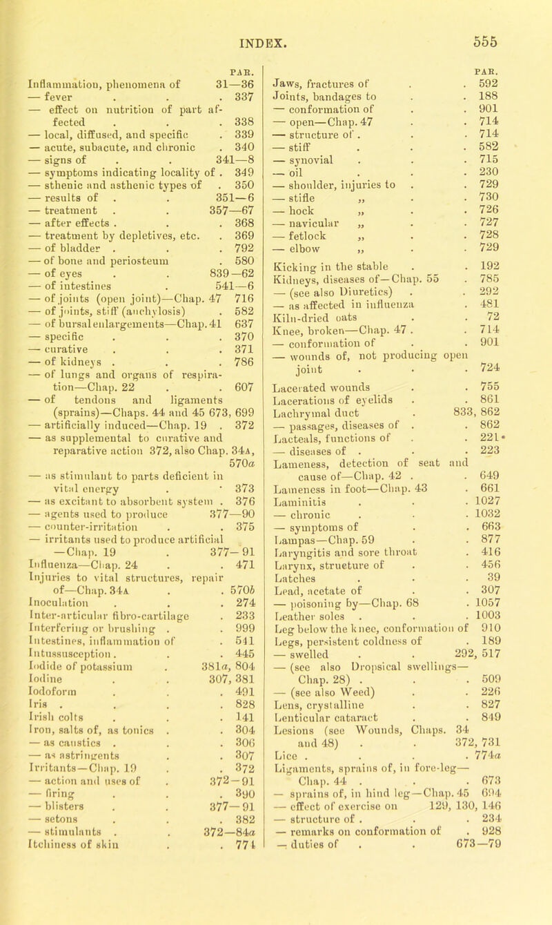 PAE. Inflammation, phenomena of 31—36 — fever . . . 337 — effect on nutrition of part af- fected . . . 338 — local, diffused, and specific . 339 — acute, subacute, and chronic . 340 — signs of . . 341—8 — symptoms indicating locality of . 349 — sthenic and asthenic types of . 350 — results of . . 351—6 — treatment . . 357—67 — after effects . . . 368 — treatment by depletives, etc. . 369 — of bladder . . . 792 — of bone and periosteum . 580 — of eyes . . 839—62 — of intestines . 541—6 — of joints (open joint)—Chap. 47 716 — of joints, stiff (anchylosis) . 582 — of bursal enlargements—Chap. 41 637 — specific . . . 370 — curative . . . 371 — of kidneys . . . 786 — of lungs and organs of respira- tion—Chap. 22 . . 607 — of tendons and ligaments (sprains)—Chaps. 44 and 45 673, 699 — artificially induced—Chap. 19 . 372 — as supplemental to curative and reparative action 372, also Chap. 34a, 570a — as stimulant to parts deficient in vital energy • 373 — as excitant to absorbent system . 376 — agents used to produce 377—90 — counter-irritation . 375 — irritants used to produce artificial —Chap. 19 377- 91 Influenza—Chap. 24 . 471 Injuries to vital structures, repair of—Chap. 34a . 5705 Inoculation . 274 Inter-articular fibro-cartilage . 233 Interfering or brushing . . 999 Intestines, inflammation of . 541 Intussusception. . 445 Iodide of potassium 381a, 804 Iodine 307, 381 Iodoform . 491 Iris . . 828 Irish colts . 141 Iron, salts of, as tonics . . 304 — as caustics . . 306 — as astringents . 307 Irritants—Chap. 19 . 372 — action and uses of 372-91 — firing . 3yo — blisters 377—91 — setons . 382 — stimulants . 372—84a Itchiness of skin . 771 PAR. Jaws, fractures of . . 592 Joints, bandages to . . 188 — conformation of . . 901 — open—Chap. 47 . • 714 — structure of . . ■ 714 — stiff . . • 582 — synovial . . . 715 — oil . . • 230 — shoulder, injuries to . . 729 — stifle „ • • 730 — hock „ . .726 — navicular „ . . 727 — fetlock „ . . 728 — elbow „ . • 729 Kicking in the stable . . 192 Kidneys, diseases of—Chap. 55 . 785 — (see also Diuretics) . . 292 — as affected in influenza . 481 Kiln-dried oats . . 72 Knee, broken—Chap. 47 . . 714 — conformation of . . 901 — wounds of, not producing open joint . • • 724 Lacerated wounds . . 755 Lacerations of eyelids . . 861 Lachrymal duct . 833, 862 — passages, diseases of . . 862 Lacteals, functions of . . 22 L* — diseases of . . • 223 Lameness, detection of seat and cause of—Chap. 42 . . 649 Lameness in foot—Chap. 43 . 661 Laminitis . • • 1027 — chronic . • • 1032 — symptoms of . . 663 Lampas—Chap. 59 • • 877 Laryngitis and sore throat . 416 Larynx, structure of . . 456 Latches . • .39 Lead, acetate of . . 307 — poisoning by—Chap. 68 . 1057 Leather soles . . . 1003 Leg below the knee, conformation of 910 Legs, persistent coldness of . 189 — swelled . . 292, 517 — (see also Dropsical swellings— Chap. 28) . . . 509 — (see also Weed) . . 226 Lens, crystalline . . 827 Lenticular cataract . . 849 Lesions (see Wounds, Chaps. 34 and 48) . . 372, 731 Lice .... 774a Ligaments, sprains of, in fore-leg— Chap. 44 . . . 673 — sprains of, in hind leg—Chap. 45 694 — effect of exercise on 129, 130, 146 — structure of . . . 234 — remarks on conformation of . 928 — duties of . . 673—79