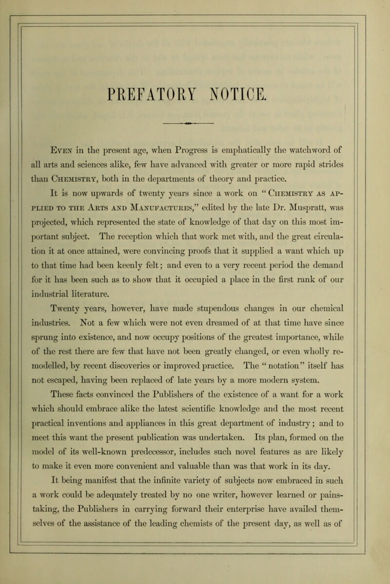 PREFATORY NOTICE. Evex in tlie present age, when Progress is emj^liatically the watchword of all arts and sciences alike, few have advanced with greater or more rapid strides than Chemistry, both in the departments of theory and practice. It is now upwards of twenty years since a work on “ Chemistry as ap- plied TO THE Arts and Manufactures,” edited by the late Dr. Muspratt, was projected, which represented the state of knowledge of that day on this most im- jDortant subject. The recej)tion which that work met with, and the great circnla- tion it at once attained, were convincing proofs that it supjdied a want which np to that time had been keenly felt; and even to a very recent period the demand for it has been such as to show that it occupied a place in the first rank of our industrial literature. Twenty years, however, have made stupendous changes in our chemical industries. Not a few which were not even dreamed of at that time have since sprung into existence, and now occupy positions of the greatest importance, while of the rest there are few that have not been gTeatly changed, or even wholly re- modelled, by recent discoveries or improved practice. The “notation” itself has not escajDed, having been replaced of late years by a more modern system. These facts convinced the Publishers of the existence of a want for a work which should embrace alike the latest scientific knowledge and the most recent practical inventions and appliances in this great department of industry; and to meet this want the present publication was undertaken. Its plan, formed on the model of its well-known predecessor, mcludes such novel features as are likely to make it even more convenient and valuable than was that work in its day. It being manifest that the infinite variety of subjects now embraced in such a work could be adequately treated by no one writer, however learned or jDains- taking, the Publishers in carrying forward their enterprise have availed them- selves of the assistance of the leading chemists of the present day, as well as of