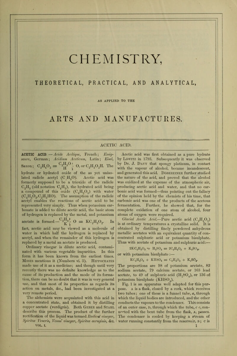 CHEMISTRY, THEORETICAL, PRACTICAL, AND ANALYTICAL, AS APPLIED TO THE ARTS AND MANUFACTURES. ACETIC ACID. ACETIC ACID.—Acide Acetique, French; Essig- saure, German; Acidiam Aceticam, Latin; Eisel, Saxon; C^H^O^ = ^2^^ 0, or C^HsOJI. The hydrate or hydrated oxide of the as yet uniso- lated radicle acetyl (C H^O). Acetic acid w;is formerly supposed to be a trioxide of the radicle C2H3 (old notation C^Hj), the hydrated acid being a compound of this oxide (C^HgOg) with water (C^HgOjjCgHgllO). The assumption of the radicle acetyl enables the reactions of acetic acid to be represented vet-y simply. Thus when potas.sium car- bonate is added to dilute acetic acid, the basic atom of hydrogen is replaced by the metal, and potassium acetate is formed—® = KCgllgO,. In fact, acetic acid may be viewed as a molecule of water in which half the hydrogen is replaced by acetyl, and when the remainder of this hydrogen is replaced by a metal an acetate is produced. Ordinary vinegar is dilute acetic acid, contami- nated with various vegetable impurities. In this form it has been known from the earliest times. Moses mentions it (Numbers vi. 3). IIiPPOCR.vrES made use of it as a medicine; and though untO very recently there was no definite knowledge as to the cause of its production and the mode of its forma- f ion, there can be no doubt that it was in very general use, and that most of its properties as regards its action on metals, &c., had been investigated at a very remote period. The alchemists were acquainted with this acid in a concentrated state, and obtained it by distilling copper acetate (verdigris). Both Geber and Stahl describe this process. The product of the further rectification of the liquid was termed Radical vinegar, Spintus Venei'is, Fe/ias’ vinegar, Sjnritus aerugiuis, &c. Acetic acid was first obtained as a pure hydrate by LbwiTZ in 1793. Subsequently it was observed by Dr. J. Davy that spongy platinum, in contact with the vapour of alcohol, became incandescent, and generated this acid. Dobereiner further studied the nature of the acid, and proved that the alcohol was oxidized at the expense of the atmospheric air, producing acetic acid and water, and that no car- bonic acid was formed—thus pointing out the fallacy of the opinion held by the chemists of his time, that carbonic acid was one of the products of the acetous fermentation. Further, he showed that, for the complete oxidation of one atom of alcohol, four atoms of oxygen were required. Glacial Acetic Acid.—Pure acetic acid (CqH^O,,) is at ordinary temperatures a crj^stalline solid. It is obtained by distilling finely powdered anhydrous metallic acetates with an equivalent quantity of con- centrated sulphuric acid or potassium bisulphate. Thus with acetate of potassium and sulphuric acid;— 2KC.2H3O3 •+ H2SO4 = 2C2H4O.3 + K.2SO4, or with potassium bisulf)hate :— KC2H3O.3 + KHSO4 = C2H4O.3 + K0SO4. The proportions are 98 of potassium acetate, 82 sodium acetate, 79 calcium acetate, or 163 lead acetate, to 49 of sulphuric acid (H.^SO^), or 136 of: potassium bisulphate (KHSO4). Fig. 1 is an apparatus well adapted for this pur- pose. A is a flask, closed by a cork, which receives two tubes; one of these is a funnel tube, a, through which the liquid bodies are introduced, and the other conducts the vapours to the condenser. This consists of an outer case, D, through which the tube, c c, con- n'^'^ted with the bent tube from the flask, a, passes. The condenser is cooled by keeping a stream of water running constantly from the reservoir, B; C is