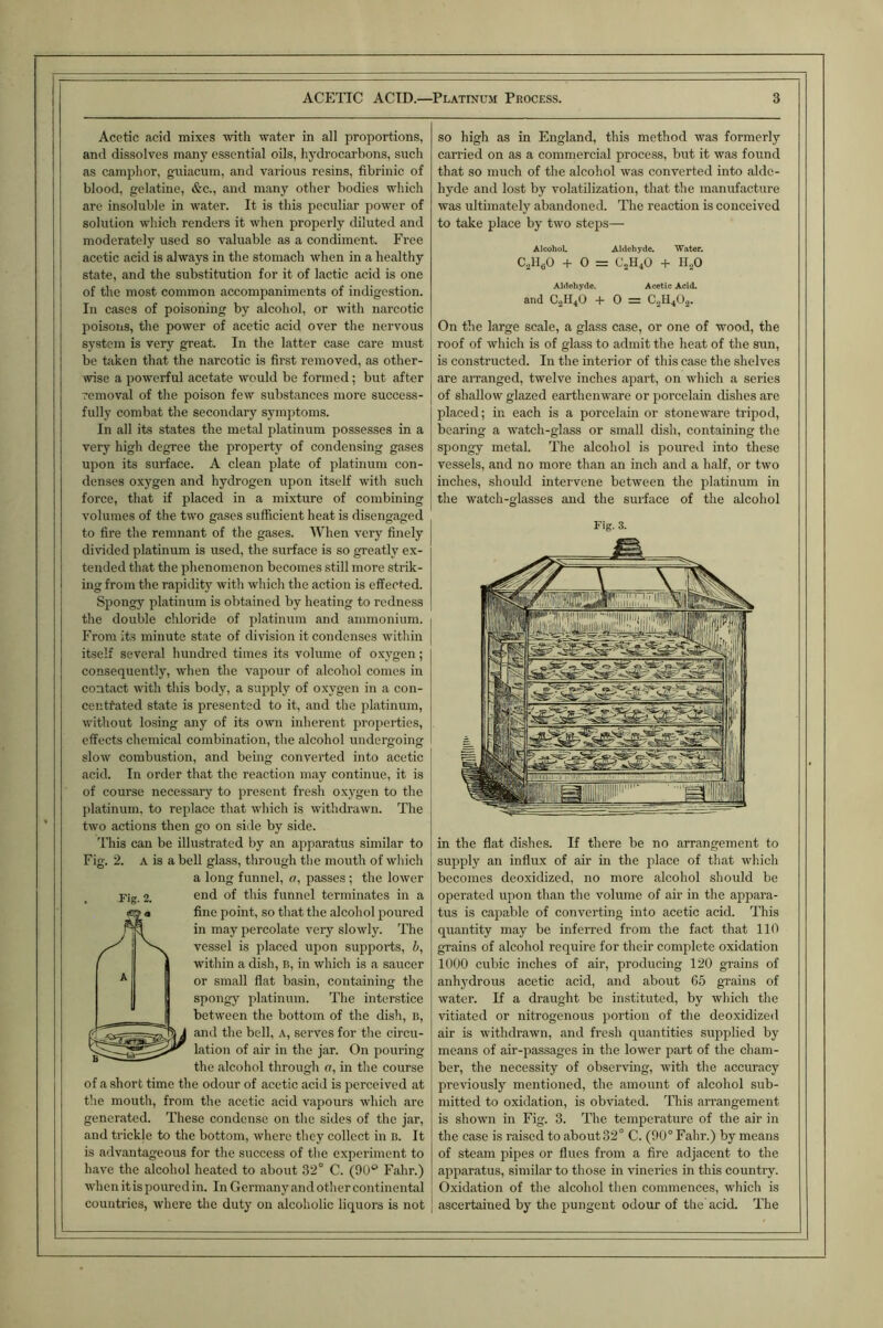 Acetic acid mixes with w.ater in all proportions, and dissolves many essential oils, hydrocarbons, such as camphor, guiacum, and various resins, fibrinic of blood, gelatine, &c., and many other bodies which are insoluble in water. It is this peculiar power of solution which renders it when properly diluted and moderately used so valuable as a condiment. Free acetic acid is always in the stomach when in a healthy state, and the substitution for it of lactic acid is one of the most common accompaniments of indigestion. In cases of poisoning by alcohol, or with narcotic poisons, the power of acetic acid over the nervous system is very great. In the latter case care must be taken that the narcotic is first removed, as other- wise a powerful acetate would be formed; but after removal of the poison few substances more success- fully combat the secondary symptoms. In all its states the metal platinum possesses in a very high degree the property of condensing gases upon its surface. A clean plate of platinum con- denses oxygen and hydrogen upon itself with such force, that if placed in a mixture of combining volumes of the two gases sufficient heat is disengaged to fire the remnant of the gases. When very finely divided platinum is used, the surface is so greatly ex- tended that the phenomenon becomes still more strik- ing from the rapidity with which the action is effected. Spongy platinum is obtained by heating to redness the double chloride of platinum and ammonium. From its minute state of division it condenses within itself several hundred times its volume of o.xygen; consequently, when the vapour of alcohol comes in contact with this body, a supply of oxygen in a con- centrated state is presented to it, and the platinum, without losing any of its own inherent properties, effects chemical combination, the alcohol undergoing slow combustion, and being converted into acetic acid. In order that the reaction may continue, it is of course necessary to present fresh oxygen to the platinum, to replace that which is withdrawn. The two actions then go on side by side. This can be illustrated by an apparatus similar to Fig. 2. A is a bell glass, through the mouth of which a long funnel, o, passes ; the lower Fig. 2. of this funnel terminates in a t!ie mouth, from the acetic acid vapours which are generated. These condense on the sides of the jar, and trickje to the bottom, where they collect in b. It is advantageous for the success of the experiment to have the alcohol heated to about 32° C. (90'^ Fahr.) when it is poured in. In Germany and other continental countries, where the duty on alcoholic liquors is not so high as in England, this method was formerly carried on as a commercial process, but it was found that so much of the alcohol was converted into alde- hyde and lost by volatilization, that the manufacture was ultimately abandoned. The reaction is conceived to take place by two steps— AlcoboL Aldehyde. Water. CalloO + 0 = CjH^O -I- H^O Aldehyde. Acetic Acid. and C2H4O + 0 = C.2H4O.2. On the large scale, a glass case, or one of wood, the roof of which is of glass to admit the heat of the sun, is constructed. In the interior of this case the shelves are arranged, twelve inches apart, on which a series of shallow glazed earthenware or porcelain dishes are placed; in each is a porcelain or stoneware tripod, bearing a watch-glass or small dish, containing the spongy metal. The alcohol is poured into these vessels, and no more than an inch and a half, or two inches, should intervene between the platinum in the watch-glasses and the suiface of the alcohol Fig. 3. in the flat dishes. If there be no arrangement to supply an influx of air in the place of that which becomes deoxidized, no more alcohol should be operated upon than the volume of air in the appara- tus is capable of converting into acetic acid. This quantity may be inferred from the fact that 110 grains of alcohol require for their complete oxidation 1000 cubic inches of air, producing 120 grains of anhydrous acetic acid, and about 05 grains of water. If a draught be instituted, by which the vitiated or nitrogenous portion of the deoxidized air is withdrawn, and fresh quantities supplied by means of air-passages in the lower part of the cham- ber, the necessity of observing, with the accuracy previously mentioned, the amount of alcohol sub- mitted to oxidation, is obviated. This arrangement is shown in Fig. 3. The temperature of the air in the case is raised to about 32° C. (90° Fahr.) by means of steam pipes or flues from a fire adjacent to the apparatus, similar to those in vineries in this country. Oxidation of the alcohol then commences, which is ascertained by the pungent odour of the acid. The