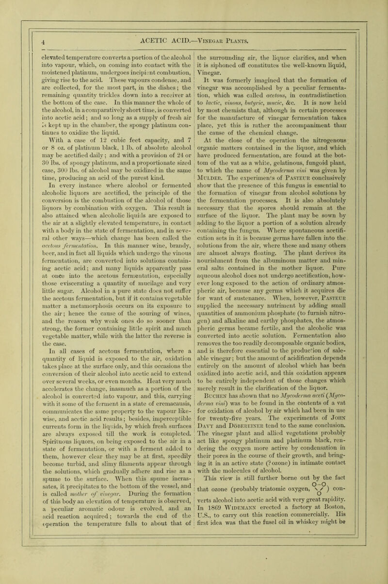 elevated temperature converts a portion of the alcohol into vapour, which, on coming into contact with the moistened platmum, undergoes incipient combustion, giving rise to the acid. These vapours condense, and are collected, for the most paid, in the dishes; the remaining quantity ti'ickles down into a receiver at the bottom of the case. In this manner the whole of the alcohol, in a comparatively short time, is converted into acetic acid; and so long as a supply of fresh air is kejit up in the chamber, the spongy platinum con- tinues to oxidize the liquid. AVith a case of 12 cubic feet capacity, and 7 or 8 oz. of platinum black, 1 lb. of absolute alcohol may be acetified daily; and with a provision of 24 or .30 lbs. of spongy platinum, and a proportionate sized case, 300 lbs. of alcohol may be oxidized in the same time, producing an acid of the purest kind. In every instance where alcohol or fermented alcoholic liquors are acetified, the iirinciple of the conversion is the combustion of the alcohol of those liquors by combination with oxygen. This result is also attained when alcoholic liquiils are exposed to the air at a slightly elevated temperature, in contact with a body in the state of fermentation, and in seve- ral other ways—which change has been called the dcttom fermentation. In this manner wine, brandy, beer, and in fact all liquids which undergo the vinous fermentation, are converted into solutions contain- ing acetic acid; and many liquids ajiparently pass at once into the acetous fennentation, especially those eviscerating a quantity of mucilage and very little sugar. Alcohol in a pure state does not suffer the acetous fermentation, but if it contains vegetable matter a metamorphosis occurs on its exposure to the air; hence the cause of the souring of wines, and the reason why weak ones do so sooner than strong, the former containing little spirit and much vegetable matter, while with the latter the reverse is the case. In all cases of acetous fermentation, where a quantity of liquid is exposed to the air, oxidation takes place at the surface only, and this occasions the conversion of their alcohol into acetic acid to extend over several weeks, or even months. Heat very much accelerates the change, inasmuch as a portion of the alcohol is converted into vapour, and this, carrying with it some of the ferment in a state of eremacausis, communicates the same property to the vapour like- wise, and acetic acid results; besides, impeiceptible currents form in the liquids, by which fresh surfaces are always exposed till the work is completed. Spirituous liquors, on being exposed to the air in a state of fermentation, or with a ferment added to them, however clear they may be at first, speedily become turbid, and slimy filaments appear through the solutions, which gradually adhere and rise as a spume to the siudace. AAhien this spume incras- sates, it precipitates to the bottom of the vessel, and is called mother of vine(jnr. During the formation of this body an elevation of temperature is observed, a peculiar aromatic odour is evolved, and an acid reaction acquired; towards the end of the operation the temperature falls to about that of the surrounding air, the liquor clarifies, and when it is siphoned off constitutes the well-known liquid. Vinegar. It was formerly imagined that the formation of vinegar was accomplished by a peculiar fermenta- tion, which was called acetom, in contradistinction to lactic, vinous, butyric, mucic, &c. It is now held by most chemists that, although in certain processes for the manufacture of vinegar fermentation takes place, yet this is rather the accompaniment than the cause of the chemical change. At the close of the oiieration the nitrogenous organic matters contained in the liquor, and which have produced fennentation, are found at the bot- tom of the vat as a white, gelatinous, fungoid plant, to which the name of Mycoderma vini was given by Mulder. The experiments of Pasteur conclusively show that the presence of this fungus is essential to the formation of vinegar from alcohol solutions by the fermentation processes. It is also absolutely necessary that the spores should remain at the surface of the liquor. TTie plant may be sown by adding to the liquor a portion of a solution already containing the fungus. Where spontaneous acetifi- cation sets in it is because germs have fallen into the solutions from the air, where these and many others are almost always floating. The plant derives its nourishment from the albuminous matter and min- eral salts contained in the mother liquor. Pure aqueous alcohol does not undergo acetification, how- ever long exposed to the action of ordinary atmos- pheric air, because any germs which it acquires die for want of sustenance. AA'^hen, however, Pasteur supplied the necessary nutriment by adding small quantities of ammonium phosphate (to furnish nitro- gen) and alkaline and earthy phosphates, the atmos- pheric germs became fertile, and the alcoholic was converted into acetic solution. Fermentation also removes the too readily decomposable organic bodies, and is therefore essential to tlie production of sale- able vinegar; but the amount of acidification depends entirely on the amount of alcohol wliich has be^n oxidized into acetic acid, and this oxidation appears to be entirely indeiiendent of those changes which merely result in the clarification of the liquor. Buchen has shown that no Mycoderma aceti (flyco- derma vini) was to be found in the contents of a vat for oxidation of alcohol by air which had been in use for twenty-five years. The experiments of John Davy and Dobereiner tend to the same conclusion. The vinegar plant and allied vegetations probably act like spongy platinum and platinum black, ren- dering the oxygen more active by condensation in their pores in the course of their growth, and bring- ing it in an active state (? ozone) in intimate contact with the molecules of alcohol. This view is still further borne out by the fact 0-0, that ozone (probably triatomic oxygen, s / ) con- verts alcohol into acetic acid with very great rapidity. In 18G9 AVidemann erected a factory at Boston, U.S., to carry out this reaction commercially. His first idea was that the fusel oil in whiskey might be