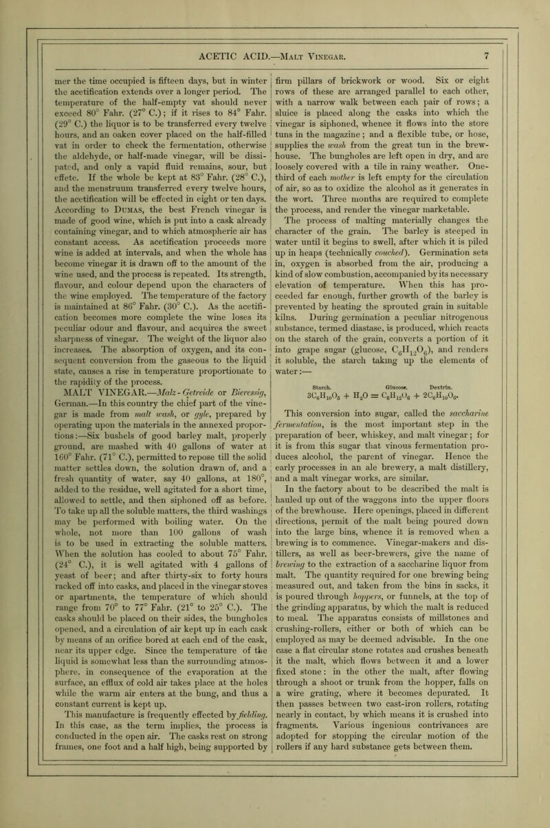 mer the time occupied is fifteen days, but in winter the acetification extends over a longer period. The temperature of the half-empty vat should never exceed 80° Fahr. (27° C.); if it rises to 84° Fahr. (29° C.) the liquor is to be transfeired every twelve hours, and an oaken cover placed on the half-filled vat in order to check the fennentation, otheiwise the aldehyde, or half-made vinegar, wUl be dissi- pated, and only a vapid fluid remains, sour, but effete. If the whole be kept at 83° Fahr. (28° C.), and the menstruum transferred every twelve hours, the acetification will be effected in eight or ten days. According to Dumas, the best French vinegar is made of good wme, which is put into a cask already containing vmegar, and to which atmospheric air has constant access. As acetification proceeds more wine is added at intervals, and when the whole has become vinegar it is drawn off to the amount of the wine used, and the process is repeated. Its strength, flavour, and colour depend upon the characters of the wine employed. The temperature of the factory is maintained at 86° Fahr. (30° C.). As the acetifi- cation becomes more complete the wine loses its peculiar odour and flavour, and acquires the sweet sharpness of vinegar. The weight of the liquor also increases. The absorption of oxygen, and its con- sequent conversion from the gaseous to the liquid state, causes a rise in temperature proportionate to the rapidity of the process. IMAL'r VINEGAR.—Malz - Getreide or Biercssig, German.—In this country the chief part of the vine- gar is made from malt wash, or gyle, prepared by operating upon the materials m the annexed propor- tions;—Six bushels of good barley malt, properly ground, are mashed with 40 gallons of Avater at 160° Fahr. (71° C.), permitted to repose till the solid matter settles down, the solution drawn of, and a fresh quantity of water, say 40 gallons, at 180°, added to the residue, weU agitated for a short time, allowed to settle, and then siphoned off as before. To take up all the soluble matters, the third washings may be performed with boiling water. On the whole, not more than 100 gallons of wash is to be used in extracting the soluble matters. l\4ien the solution has cooled to about 75° Fahr. (24° C.), it is well agitated with 4 gallons of yeast of beer; and after thirty-six to forty hours racked off into casks, and placed in the vinegar stoves or apartments, the temperature of which should range from 70° to 77° Fahr. (21° to 25° C.). The casks should be placed on their sides, the bungholes opened, and a circulation of air kept up in each cask by means of an orifice bored at each end of the cask, near its upper edge. Since the temperature of the liquid is somewhat less than the surrounding atmos- phere, in consequence of the evaporation at the surface, an efflux of cold air takes place at the holes while the warm air enters at the bung, and thus a constant current is kept up. Tliis manufacture is frequently effected by fielding. In this case, as the term implies, the process is conducted in the open air. The casks rest on strong frames, one foot and a half high, being supported by j firm pillars of brickwork or wood. Six or eight j rows of these are arranged parallel to each other, I with a narrow walk between each pair of rows; a j sluice is placed along the casks into which the ; vinegar is siphoned, whence it flows into the store • tuns in the magazine; and a flexible tube, or hose, [ siqiplies the wash from the great tun m the brew- ; house. The bungholes are left open in dry, and are I loosely covered with a tile in ramy weather. One- I third of each mother is left empty for the circulation of air, so as to oxidize the alcohol as it generates in the wort. Three months are required to complete the process, and render the vinegar marketable. The process of malting materially changes the character of the grain. The barley is steeped in water until it begins to swell, after which it is piled up m heaps (technically couched'). Germination sets in, oxygen is absorbed from the air, producing a kind of slow combustion, accompanied by its necessary elevation of temperature. When this has pro- ceeded far enough, fui-ther growth of the barley is prevented by heating the sprouted grain in suitable I kilns. During germination a peculiar nitrogenous i substance, termed diastase, is produced, which reacts I on the starch of the grain, converts a portion of it ‘ into grape sugar (glucose, Cgllj^Og)) ami renders i it soluble, the starch takmg up the elements of water:— Starch. Glucose. Dextrin. SCjjH^oOs + H.^O = CgHj.20Q + 2CjjHj(jOg. This conversion into sugar, called the saccharine \ fermentation, is the most important step m the : preparation of beer, whiskey, and malt vinegar; for ; it is from this sugar that vinous fermentation pro- ; duces alcohol, the parent of vinegar. Hence the j early processes in an ale brewery, a malt distillery, I and a malt vinegar works, are similar. 1 In the factory about to be described the malt is I hauled up out of the waggons mto the upper floors j of the brewhouse. Here openings, placed in different I directions, permit of the malt being poured down ; into the large bins, whence it is removed when a I brewing is to commence. Vinegar-makers and dis- i tillers, as well as beer-brewers, give the name of i hreiving to the extraction of a saccharine liquor from i malt. The quantity required for one brewing being I measured out, and taken from the bins in sacks, it , is poured through hoppers, or funnels, at the top of the grinding apparatus, by which the malt is reduced ; to meal. The apparatus consists of millstones and crushing-rollers, either or both of which can be employed as may be deemed advisable. In the one case a flat circular stone rotates and crushes beneath it the malt, which flows between it and a lower fixed stone: in the other the malt, after flowing through a shoot or trunk from the hopper, falls on a wire grating, ivhere it becomes depurated. It then passes between two cast-iron rollers, rotating nearly in contact, by Avhich means it is crushed into fragments. Various ingenious contrivances are adopted for stopping the circular motion of the rollers if any hard substance gets between them.