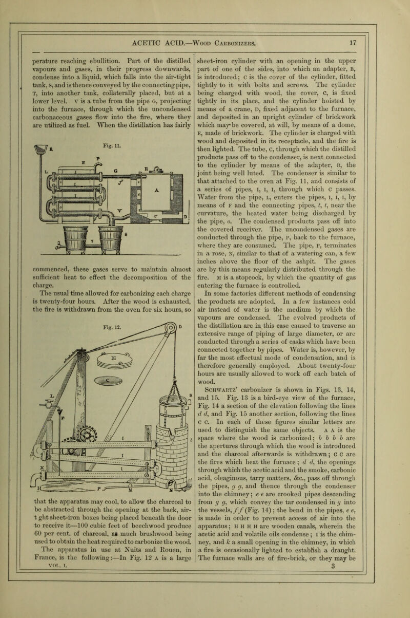 perature reaching ebullition. Part of the distilled vapours and gases, in their progress do’wnwards, condense into a liquid, which falls into the air-tight tank, s, and is thence conveyed by the connecting pipe, T, into another tank, collaterally placed, but at a lower level. V is a tube from the pipe G, projecting into the furnace, through which the uncondensed carbonaceous gases flow into the Are, where they are utilized as fuel. When the distillation has fairly commenced, these gases serve to maintain almost sufficient heat to effect the decomposition of the charge. The usual time allowed for carbonizing each charge is twenty-four hours. After the wood is exhausted, the fire is ^vithdrawn from the oven for six hours, so til,at the apparatus may cool, to allow the charco.al to be iibstr.actcd through the opening at the back, air- t ght sheet-iron boxes being placed beneath the door to receive it—100 cubic feet of beechwood produce 60 per cent, of charcoal, ag much brushwood being used to obtain the heat required to carbonize the wood. The .apparatus in use at Nuits and Rouen, in France, is the following;—In Fig. 12 a is a large vm . I. sheet-iron cylinder avith an opening in the upper part of one of the sides, into which an adapter, b, is introduced; C is the cover of the cylinder, fitted tightly to it avith bolts and screws. The cylinder being charged avith avood, the cover, C, is fixed tightly in its place, and the cylinder hoisted by means of a crane, D, fixed adjacent to the furnace, and deposited in an upright cylinder of brickwork which may be covered, at will, by means of a dome, E, made of brickwork. The cylinder is charged with wood and deposited in its receptacle, and the fire is then lighted. The tube, C, through which the distilled products p.ass off to the condenser, is next connected to the cylinder by means of the adapter, b, the joint being well luted. The condenser is similar to that attached to the oven at Fig. 11, and consists of a series of pipes, i, i, i, through which c passes. Water from the pipe, L, enters the pipes, i, i, i, by means of f and the connecting pipes, ?, t, nc,ar the curvature, the heated water being discharged by the pipe, o. Tlie condensed products pass off into the covered receiver. The uncondeused gases are conducted through the pipe, R, back to the furnace, where they are consumed. The pipe, p, terminates in a rose, N, sunilar to that of a watering can, a few inches above the floor of the ashpit. The gases are by this means regularly distributed through the fire. M is a stopcock, by which the quantity of gas entering the furnace is controlled. In some factories different methods of condensing the products are adopted. In a few instances cold air instead of water is the medium by which the vapours are condensed. The evolved products of the distillation are in this case caused to traverse an extensive range of piping of large diameter, or are conducted through a series of c.asks which have been connected together by pipes. Water is, however, by far the most effectual mode of condensation, and is therefore generally einjrloyed. About twenty-four hours are usually allowed to work off each batch of wood. Schwartz’ carbonizer is shown in Figs. 13, 14, and 15. Fig. 13 is a bird-eye view of the furnace. Fig. 14 a section of the elevation following the lines d d, and Fig. 15 another section, following the lines C C. In each of these figures similar letters are used to distinguish the same objects. A A is the space where the wood is carbonized; h h b b are the apertures through which the wood is introduced and the charcoal afterwards is withdrawn; c c are the fires which heat the furnace ; d d, the openings through which the acetic acid and the smoke, carbonic acid, oleaginous, terry matters, &c., pass off through the pipes, (j g, and thence through the condenser into the chimney; e e are crooked pipes descending from g g, which convey the ter condensed in g into the vessels, ff (Fig. 14); the bend in the pipes, e e, is made in order to prevent access of air into the apparatus; H H h h are wooden canals, wherein the acetic acid and volatile oils condense; i is the chim- ney, and k a small opening in the chimney, in which a fire is occasionally lighted to establish a draught. The furnace w,alls are of fire-brick, or they may be