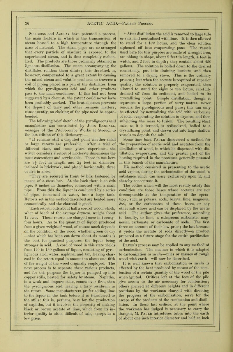 Solomons and Azulay have i^atented a process, the main feature in which is the transmission of steam heated to a high temperature through tlie mass of material. The steam pipes are so arranged that every particle of sawdust is exposed to the superheated steam, and is thus completely carbon- ized. The products are those ordinarily obtained in ligneous distillation. The steam accoinpanying the distillates renders them dilute; this drawback is, however, compensated to a great extent by causing tlie mixed steam and volatile products to traverse a coil of piping placed in a pan of the distillates, from which the pyroligneous acid and other products ]3ass to the main condenser. If this had not been suggested by a chemist, the patent could never have been profitably worked. The heated steam prevents the deposit of tarry and other resinous matters; consequently, no choking of tlie pipe need be appre- hended. The following brief sketch of the pyroligneous acid manufacture was contributed by John Randall, manager of the Pitchcoombe Works at Stroud, to the last edition of this dictionary:— “ It remains still a disputed point whether small or large retorts are preferable. After a trial of different sizes, and some years’ experience, the writer considers a retort of moderate dimensions the most convenient and serviceable. Those in use here are 9^ feet in length and 2^ feet in diameter, inclosed in brickwork, and placed horizontally, three or five in a set. “They are secured in front by lids, fastened by means of a cross bar. At the back there is an exit pipe, 8 inches in diameter, connected with a main pipe. From this the liquor is conducted by a series of pipes, immersed in water, into a large tank. Retorts set in the method described are heated more economically, and the charcoal is good. “ Each retort holds about half a cord of wood, which, when of beech of the average dryness, weighs about 12 cwts. These retorts are charged once in twenty- four hours. As to the quantity of liquor produced from a given weight of wood, of course much depends 4OU the condition of the wood, whether green or dry —that which has been cut down about six months is the best for practical purposes, the liquor being stronger in acid. A cord of wood in this state yields from 120 to 130 gallons of liquor, consisting of pyro- ligneous acid, water, naphtha, and tar, leaving char- coal in the retort equal in amount to about one-fifth of the weight of the wood originally employed. The next process is to separate these various products, and for this purpose the liquor is pumped up into copper stills, heated for safety by steam. Naphtha, in a weak and impure state, comes over first, then the pyroligneous acid, leaving a tarry residuum in the retort. Some manufacturers prefer adding lime to the liquor in the tank before it is transferred to the stills: this is, perhaps, best for the production of naphtha, but it involves tlie necessity of making black or brown acetate of lime, which from its in- ferior quabty is often difficult of sale, except at a low j)rice. “ After distillation the acid is removed to large tubs or vats, and neutralized with lime. It is then allowed to stand for a ftw hours, and the clear solution siphoned off into evaporating pans. The vessels used here for this purpose are made of wrought ii-on, are oblong in shape, about 9 feet in length, 4 feet in width, and 2 feet in depth ; they contain about 460 gallons. The solution is boiled down to the desired consistency, put into draining buckets, and then removed to a drying stove. This is the ordinary process; but when the acetate is required of superior quality, the solution is properly evaporated, then allowed to stand for eight or ten hours, carefully drained off from its sediment, and boded to its crystallizing point. Simple distillation, though it separates a large portion of tarry matter, never renders the pyroligneous acid pure; this can only be effected by neutralizing the acid with carbonate of soda, evaporating the solution to dryness, and then subjecting the mass to fusion. The resulting black cake, as it is termed, is redissolved, boiled to a crystallizing point, and drawn out into large shallow vessels to deposit the salt.” Some time back Pauer discovered a method for the preparation of acetic acid and acetates from the distillation of wood, in which he dispensed with dis- tillation, evaporation, and the greater part of the heating required in the processes generally pursued in this branch of the manufacture. His metliod consisted in presenting to the acetic acid vapour, during the carbonization of the wood, a substance which can seize exclusively upon it, and thereby concentrate it. The bodies which will the most readily satisfy this condition are those bases whose acetates are not decomposable at the temperature of the opera- tion ; such as potassa, soda, baryta, lime, magnesia, &c., or the carbonates of these bases, or any other salt whose acid can be displaced by the acetic acid. The author gives the preference, according to locality, to lime, a calcareous carbonate, mag- nesian carbonate, or carbonate of soda. The first three on account of their low price ; the last because it yields the acetate of soda directly—a product prepared at a future stage for the entire purification of the acid. Pauer’s process may be applied to any method of carbonization. The manner in which it is adapted to carbonization en meides—piles or masses of rough wood with earth—will now be described. It is well known that carbonization en menles is effected by the heat produced by means of the com- bustion of a certain quantity of the wood of the pile when ignited. Orifices left at the foot of the pile give access to the air necessary for combustion; others pierced at different heights and in different positions by the workman charged with directing the progress of the carbonization, serve for the escape of the products of the combustion and distil- lation. In these last orifices, at the point where the workman has judged it necessary to carry the draught, M. Pauer introduces tubes into the earth of about one inch interior diameter and half an inch