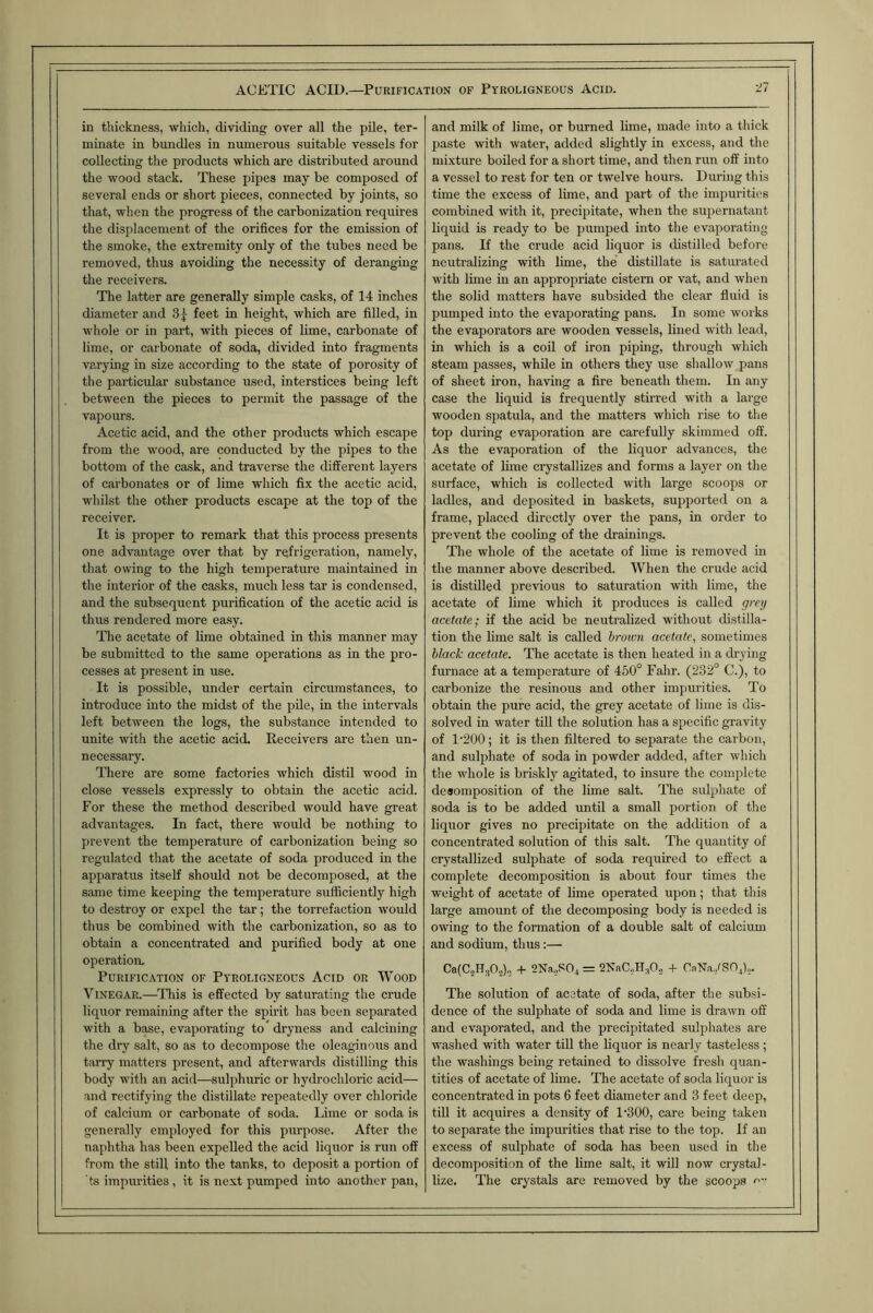 in thickness, which, dividing over all the pile, ter- minate in bundles in numerous suitable vessels for collecting the products which are distributed around the wood stack. These pipes may be composed of several ends or short pieces, connected by joints, so that, when the progress of the carbonization requires the displacement of the orifices for the emission of the smoke, the extremity only of the tubes need be removed, thus avoiding the necessity of deranging the receivers. The latter are generally simple casks, of 14 inches diameter and 3y feet in height, which are filled, in whole or in part, with pieces of lime, carbonate of lime, or carbonate of soda, divided into fragments varying in size according to the state of porosity of the particular substance used, interstices being left between the pieces to permit the passage of the vapours. Acetic acid, and the other products which escape from the wood, are conducted by the pipes to the bottom of the cask, and traverse the different layers of carbonates or of lime which fix the acetic acid, whilst the other products escape at the top of the receiver. It is proper to remark that this process presents one advantage over that by refrigeration, namely, that owing to the high temperature maintained in the interior of the casks, much less tar is condensed, and the subsequent purification of the acetic acid is thus rendered more easy. The acetate of lime obtained in this manner may be submitted to the same operations as in the pro- cesses at present in use. It is possible, under certain circumstances, to introduce into the midst of the pile, in the intervals left between the logs, the substance intended to unite with the acetic acid. Receivers are then un- necessary. There are some factories which distil wood in close vessels expressly to obtain the acetic acid. For these the method described would have great advantages. In fact, there would be nothing to prevent the temperature of carbonization being so regulated that the acetate of soda produced in the apparatus itself should not be decomposed, at the same time keeping the temperature sufficiently high to destroy or expel the tar; the torrefaction would thus be combined with the carbonization, so as to obtain a concentrated and purified body at one operation. Purification of Pyroligneous Acid or Wood Vinegar.—This is effected by saturating the crude liquor remaining after the spu'it has been separated with a base, evaporating to drpiess and calcining the dry salt, so as to decompose the oleaginous and tarry matters present, and afterwards distilling this body with an acid—sulphuric or hydrochloric acid— and rectifying the distillate repeatedly over chloride of calcium or carbonate of soda. Lime or soda is generally employed for this purpose. After the naphtha has been expelled the acid liquor is run off from the still into the tanks, to deposit a portion of ts impurities , it is next pumped into another pan. and milk of lime, or burned lime, made into a thick paste with water, added slightly in excess, and the mixture boiled for a short time, and then run off into a vessel to rest for ten or twelve hours. During this time the excess of lime, and part of the impurities combined with it, precipitate, when the supernatant liquid is ready to be pumped into the evaporating pans. If the crude acid liquor is distilled before neutralizing with lime, the distillate is saturated with lime in an appropriate cistern or vat, and when the solid matters have subsided the clear fluid is pumped into the evaporating pans. In some works the evaporators are wooden vessels, lined with lead, in which is a coil of iron piping, through which steam passes, while in others they use shallow pans of sheet iron, having a fire beneath them. In any case the liquid is frequently stirred with a large wooden spatula, and the matters which rise to the top during evaporation are carefully skimmed off. As the evaporation of the liquor advances, the acetate of lime crystallizes and forms a layer on the surface, which is collected with large scoops or ladles, and deposited in baskets, supported on a frame, placed directly over the pans, in order to prevent the cooling of the drainings. The whole of the acetate of lime is removed in the manner above described. When the crude acid is distilled previous to saturation with lime, the acetate of lime which it produces is called grey acetate; if the acid be neutralized without distilla- tion the lime salt is called brown acetate, sometimes black acetate. The acetate is then heated in a drying furnace at a temperature of 450° Fahr. (232° C.), to carbonize the resinous and other impurities. To obtain the pure acid, the grey acetate of lime is dis- solved in water till the solution has a specific gravity of 1‘200; it is then filtered to separate the carbon, and sulphate of soda in powder added, after which the whole is briskly agitated, to insure the complete deaomposition of the lime salt. The sulphate of soda is to be added until a small portion of the liquor gives no precipitate on the addition of a concentrated solution of this salt. The quantity of crystallized sulphate of soda required to effect a complete decomposition is about four times the weight of acetate of lime operated upon; that this large amount of the decomposing body is needed is owing to the formation of a double salt of calcium and sodium, thus:— CalCsHjO.,), + 2Na.,S04 = 2NaC.,H.,0.;, + CaNa./SOd.,, The solution of acetate of soda, after the subsi- dence of the sulphate of soda and lime is drawn off and evaporated, and the precipitated sulphates are washed with water till the liquor is nearly tasteless ; the washings being retained to dissolve fresh quan- tities of acetate of lime. The acetate of soda liquor is concentrated in pots 6 feet diameter and 3 feet deep, till it acquires a density of 1'300, care being taken to separate the impurities that rise to the top. If an excess of sulphate of soda has been used in the decomposition of the lime salt, it will now crystal- lize. The crystals are removed by the scoops