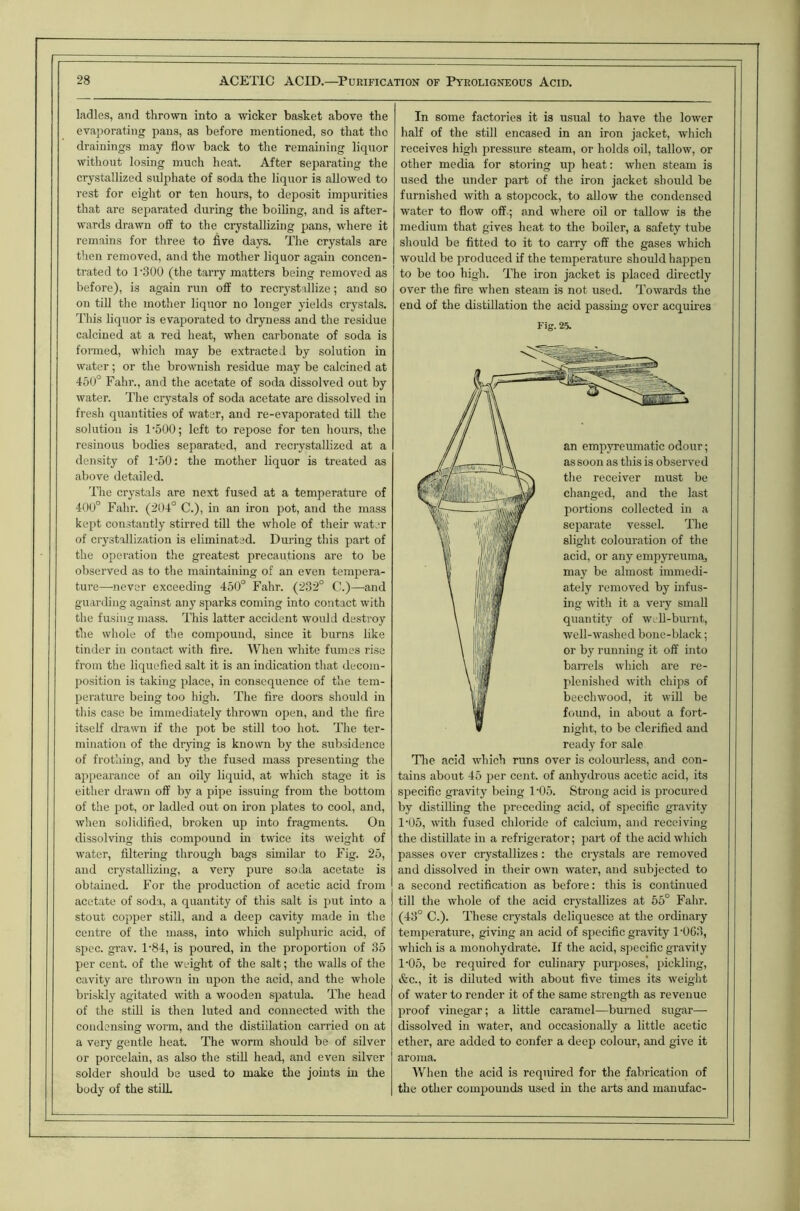 ladles, and thrown into a wicker basket aboye the evaporating pans, as before mentioned, so that the drainings may flow back to the remaining liquor without losing much heat. After separating the crystallized sulphate of soda the liquor is allowed to rest for eight or ten hours, to deposit impurities that are separated during the boiling, and is after- wards drawn off to the crystallizing pans, where it remains for three to five days. The crystals are then removed, and the mother liquor again concen- trated to T300 (the tarry matters being removed as before), is again run off to recryst illize; and so on till the mother liquor no longer yields crystals. This liquor is evaporated to dryness and the residue calcined at a red heat, when carbonate of soda is formed, which may be extracted by solution in water; or the brownish residue may be calcined at 45U° Fahr., and the acetate of soda dissolved out by water. The crystals of soda acetate are dissolved in fresh quantities of water, and re-evaporated till tlie solution is 1‘500; left to repose for ten hours, tlie resinous bodies separated, and reciystallized at a density of I'oO: the mother liquor is treated as above detailed. The crystals are next fused at a temperature of 400° Fahr. (204° C.), in an iron pot, and the mass kept constantly stirred till the whole of their water of crystallization is eliminated. During this part of the operation the greatest precautions are to be observed as to the maintaining of an even tempera- ture—never exceeding 450° Fahr. (232° C.)—and guarding against any sparks coming into contact with the fusing mass. This latter accident would de.stroy the whole of the compound, since it burns like tinder in contact with fire. When white fumes rise from the liquefied salt it is an indication that decom- position is taking place, in consequence of the tem- perature being too high. The fire doors should in this case be immediately thrown open, and the fire itself drawn if the pot be still too hot. The ter- mination of the drying is known by the subsidence of frothing, and by the fused mass presenting the appearance of an oily liquid, at which stage it is either drawn off by a pipe issuing from the bottom of the pot, or ladled out on ii-on plates to cool, and, when solidified, broken up into fragments. On dissolving this compound in twice its weight of water, filtering through bags similar to Fig. 25, and crystallizing, a very pure soda acetate is obtained. For the production of acetic acid from acetate of soda, a quantity of this salt is put into a stout copper still, and a deep cavity made in the centre of the mass, into which sulphuric acid, of spec. grav. 1-84, is poured, in the proportion of 35 per cent, of the weight of the salt; the walls of the cavity are thrown in upon the acid, and the whole briskly agitated with a wooden spatula. The head of the still is then luted and connected with the condensing worm, and the distillation carried on at a very gentle heat. The worm should be of silver or porcelain, as also the stiU head, and even silver solder should be used to make the joints in the body of the stilL In some factories it is usual to have the lower half of the still encased in an iron jacket, which receives high pressure steam, or holds oil, tallow, or other media for storing up heat: when steam is used the under part of the iron jacket should be furnished with a stopcock, to allow the condensed water to flow off ; and whore oil or tallow is the medium that gives heat to the boiler, a safety tube should be fitted to it to carry off the gases which would be produced if the temperature should happen to be too high. The iron jacket is placed directly over the fire when steam is not used. Towards the end of the distillation the acid passing over acquires Fig. 25. an empyreumatic odour; as soon as this is observed the receiver must be changed, and the last portions collected in a separate vessel. The slight colouration of the acid, or any empyreumaj may be almost immedi- ately removed by infus- ing with it a very small quantity of WLll-burnt, well-wa.shed bone-black; or by running it off into bairels which are re- plenished with chips of beechwood, it will be found, in about a fort- night, to be clerified and ready for sale The acid which runs over is colourless, and con- tains about 45 per cent, of anhydrous acetic acid, its specific gravity being 1'05. Strong acid is procured by distilling the preceding acid, of specific gravity 1'05, with fused chloride of calcium, and receiving the distillate in a refrigerator; part of the acid which passes over crystallizes: the crystals are removed and dissolved in their own water, and subjected to a second rectification as before: this is continued till the whole of the acid crystallizes at 55° Fahr. (43° C.). These crystals deliquesce at the ordinary temperature, giving an acid of specific gravity 1'063, which is a monohydrate. If the acid, specific gravity 1‘05, be required for culinary purposesj pickling, &c., it is diluted with about five times its weight of water to render it of the same strength as revenue proof vinegar; a little caramel—burned sugar— dissolved in water, and occasionally a little acetic ether, are added to confer a deep colour, and give it aroma. When the acid is required for the fabrication of the other compounds used in the arts and manufac-