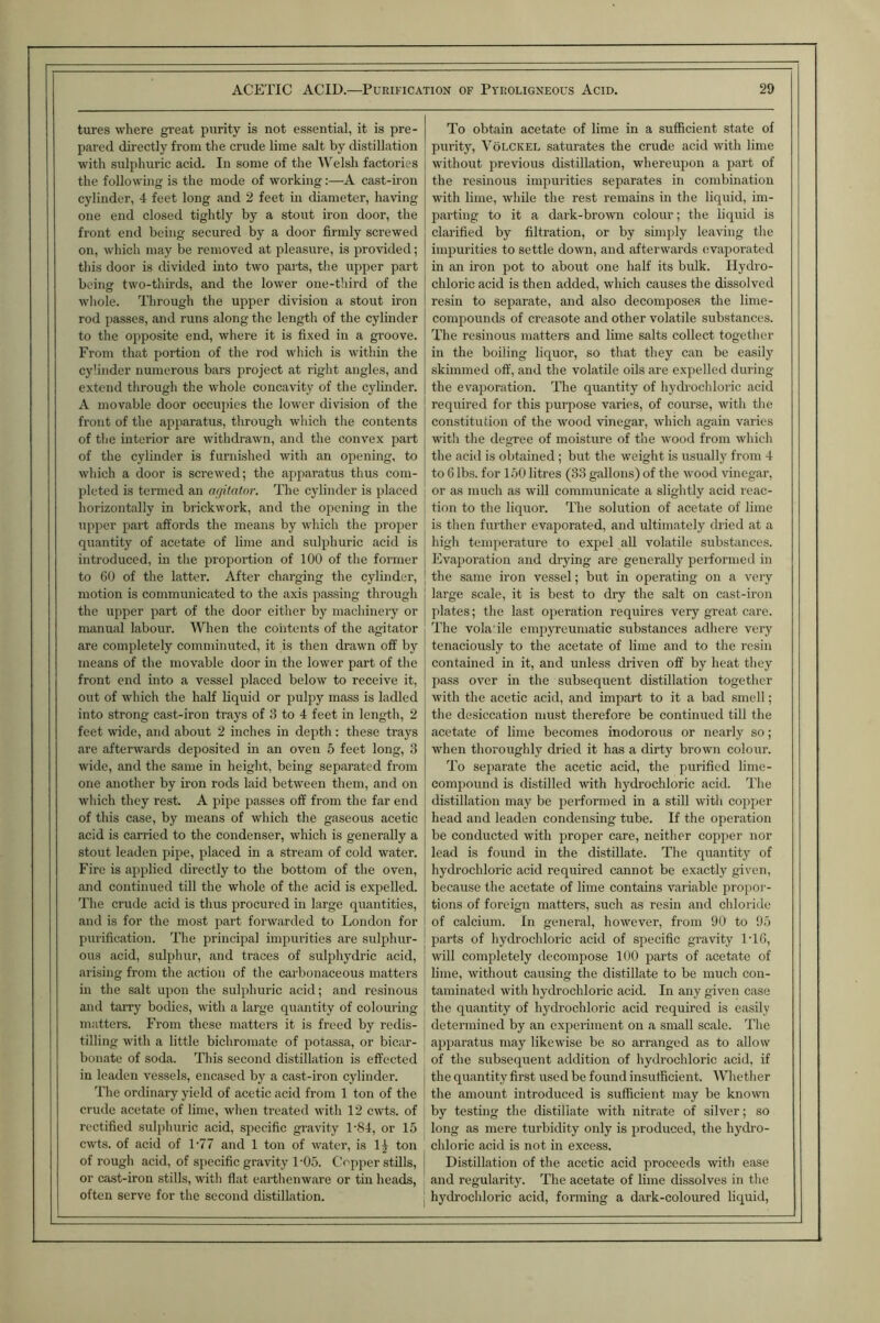 tures where great purity is not essential, it is pre- To obtain acetate of lime in a sufficient state of pared directly from the crude lime salt by distillation purity, VoLCKEL saturates the crude acid with lime with sulphuric acid. In some of the '\^elsh factories without i^revious distillation, whereupon a jiart of the following is the mode of working:—A cast-iron the resinous impurities separates in combination cylinder, 4 feet long and 2 feet in diameter, having with lime, while the rest remains in the liquid, im- one end closed tightly by a stout iron door, the parting to it a dark-browu colour; the liquid is front end being secured by a door firmly screwed clarified by filtration, or by simply leaving the oil, which may be removed at pleasure, is provided; imi^urities to settle down, and afterwards (svaporated tliis door is divided into two paits, the upper part in an iron pot to about one half its bulk. Hydro- being two-thirds, and the lower one-third of the chloric acid is then added, which causes the dissolved wliole. Through the upper division a stout iron resin to separate, and also decomposes the lime- rod passes, and runs along the length of the cylinder compounds of creasote and other volatile substances. to the opposite end, where it is fixed in a groove. The resinous matters and lime salts collect together From that portion of the rod which is within the in the boiling liquor, so that they can be easily cylinder numerous bars project at right angles, and skimmed off, and the volatile oils are expelled during extend through the whole concavity of the cylinder. the evaporation. The quantity of hydrochloric acid A movable door occupies the lower division of the required for this juirpose varies, of course, with the front of the apparatus, through which the contents constitution of the wood vinegar, which again varies of the interior are withdrawn, aiul the convex jiart with the degree of moisture of the wood from which of the cylinder is furnished with an opening, to the acid is obtained; but the weight is usually from 4 which a door is screwed; the apparatus thus com- to 6 lbs. for 150 litres (33 gallons) of the wood vinegar. pleted is termed an (Ujitalor. The cylinder is placed or as much as will communicate a slightly acid reac- horizontally in brickwork, and the opening in the tion to the liquor. The solution of acefiite of lime upper part affords the means by which the pro2ier is then further evaporated, and ultimately dried at a quantity of acetate of lime and suljihuric acid is high temperature to expel aU volatile substances. introduced, in the proportion of 100 of the former Evaporation and drying are generally performed in to 60 of the latter. After charging the cylinder. the same iron vessel; but in operating on a very motion is communicated to the axis passing through large scale, it is best to dry the salt on cast-iron the upper jiart of the door either by machinery or 2>lates; the last oiieration requires very great care. manual labour. When the contents of the agitator The vola ile enqiyreumatic substances adhere very are completely comminuted, it is then drawn off by tenaciously to the acetate of lime and to the resin means of the movable door in the lower part of the contained in it, and unless driven off by heat they front end into a vessel jilaced below to receive it. pass over in the subsequent distillation together out of which the haff liquid or pulpy mass is ladled with the acetic acid, and imjiart to it a bad smell; into strong cast-iron trays of 3 to 4 feet in length, 2 the desiccation must therefore be continued till the feet wide, and about 2 inches in depth: these trays acetate of lime becomes inodorous or nearly so; are afterwards deposited m an oven 5 feet long, 3 when thoroughly dried it has a dirty brown colour. wide, and the same in height, being separated from To separate the acetic acid, the purified lime- one another by iron rods laid between them, and on comjjound is distilled wdth hydrochloric acid. The which they rest. A pipe passes off from the far end distillation may be performed in a still with coiijier of this case, by means of which the gaseous acetic head and leaden condensing tube. If the operation acid is carried to the condenser, which is generally a be conducted with proper care, neither cojijier nor stout leaden pipe, placed in a stream of cold water. lead is found in the distillate. The quantity of Fire is applied directly to the bottom of the oven. hydrochloric acid required cannot be exactly given. and continued till the whole of the acid is expelled. because the acetate of lime contains variable projior-- The crude acid is thus jirocured in large quantities. tions of foreign matters, such as resin and chloride and is for the most part forwarded to London for of calcium. In general, however, from 90 to 95 purification. The prineijial iinjiurities are sulphur- parts of hydrochloric acid of specific gravity IT6, ous acid, suljihur, and traces of sulphydric acid. will completely decomjjose 100 jiarts of acetate of arising from the action of the carbonaceous matters lime, without causing the distillate to be much con- in the salt upon the suliihuric acid; and resinous taminated with hydrochloric acid. In any given case and tarry bodies, with a large quantity of colouring the quantity of hydrochloric acid required is easily matters. From these matters it is freed by redis- determined by an exjieriment on a small scale. The tilling with a little bichromate of iiotassa, or bicar- ajqiaratus may likewise be so arranged as to allow bonate of soda. This second distillation is effected of the subsequent addition of hydrochloric acid, if in leaden vessels, encased by a cast-iron cylinder. the quantity first used be found insufficient. Whether The ordinary yield of acetic acid from 1 ton of the the amount introduced is sufficient may be known crude acetate of lime, when treated with 12 cwts. of by testing the distiliate with nitrate of silver; so rectified sulphuric acid, specific gravity TS4, or 15 long as mere turbidity only is produced, the hydro- cwts. of acid of L77 and 1 tou of water, is 1|^ ton chloric acid is not in excess. of rough acid, of specific gravity 1‘05. Copjier stills. Distillation of the acetic acid proceeds with ease or cast-iron stills, with flat earthenware or tin heads, and regularity. The acetate of lime dissolves in the often serve for the second distillation. hydrochloric acid, forming a dark-coloured liquid.