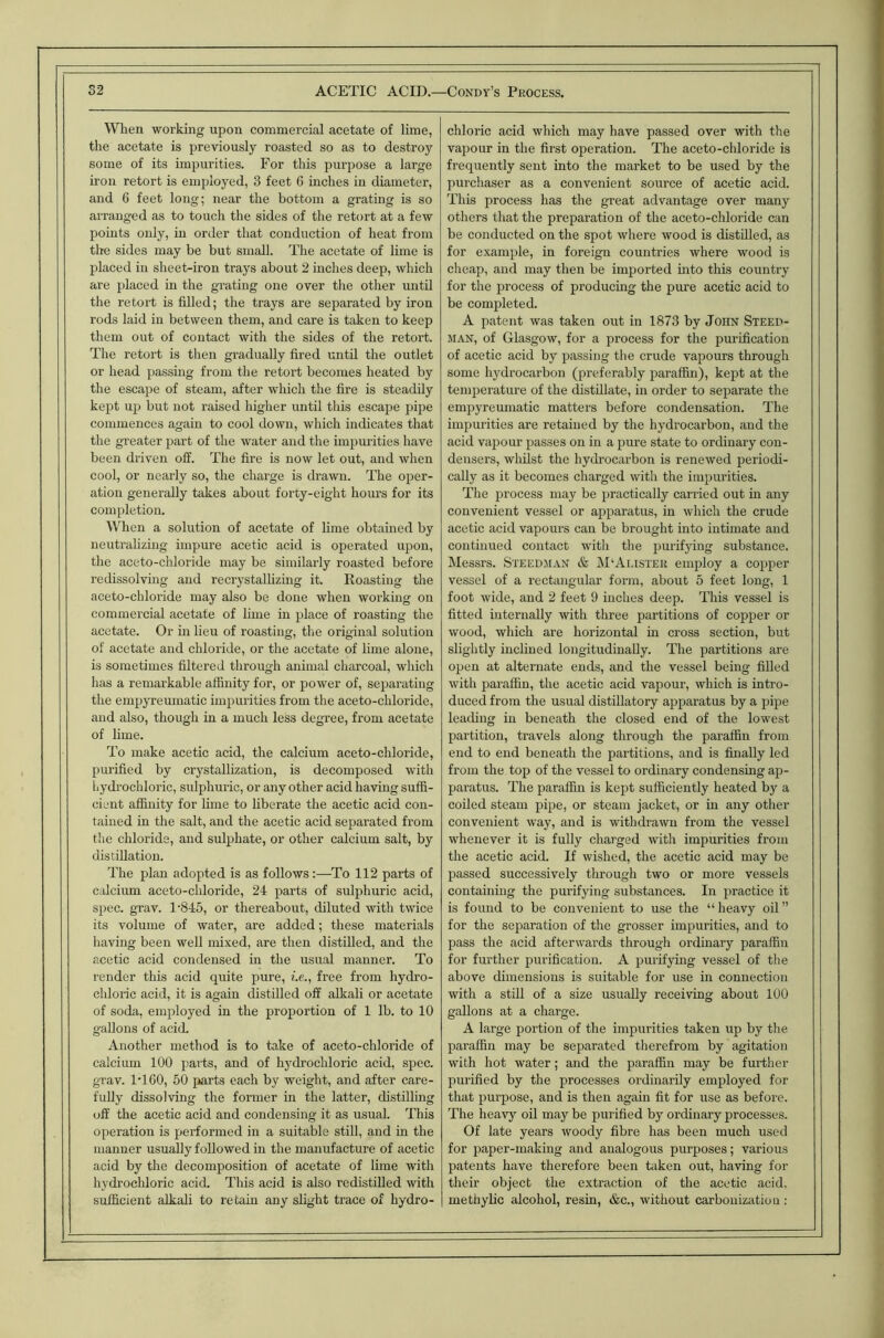 When working upon commercial acetate of lime, the acetate is previously roasted so as to destroy some of its impurities. For this purpose a large iron retort is employed, 3 feet 6 inches in diameter, and 6 feet long; near the bottom a grating is so arranged as to touch the sides of the retort at a few points only, in order that conduction of heat from the sides may be but small. The acetate of lime is placed in sheet-iron trays about 2 inches deep, which are placed in the grating one over tlie other until the retort is filled; the trays are separated by iron rods laid in between them, and care is taken to keep them out of contact with the sides of the retort. The retort is then gradually fired until the outlet or head passing from the retort becomes heated by the escape of steam, after which the fire is steadily kept ufi but not raised higher until this escape pipe commences again to cool down, which indicates that the greater part of the water and the impurities have been driven off. The fire is now let out, and when cool, or nearly so, the charge is drawn. The oper- ation generally takes about forty-eight hours for its completion. When a solution of acetate of lime obtained by neutralizing impure acetic acid is operated upon, the aceto-chloride may be similarly roasted before redissolving and recrystallizing it. Roasting the aceto-chloride may also be done when working on commercial acetate of lime in place of roasting the acetate. Or in lieu of roasting, the original solution of acetate and chloride, or the acetate of lime alone, is sometimes filtered through animal charcoal, which has a remarkable affinity for, or power of, separating the empyreumatic impurities from the aceto-chloride, and also, though in a much less degree, from acetate of lime. To make acetic acid, the calcium aceto-chloride, purified by crystallization, is decomposed with hydrochloric, sulphuric, or any other acid having suffi- cient affinity for Inne to liberate the acetic acid con- tained in the salt, and the acetic acid separated from the chloride, and sulphate, or other calcium salt, by distillation. The plan adopted is as follows:—To 112 parts of calcium aceto-cldoride, 24 parts of sulphuric acid, sjiec. grav. 1'845, or thereabout, diluted with twice its volume of water, are added; these materials having been well mixed, are then distilled, and the acetic acid condensed in the usual manner. To render this acid quite pure, i.e., free from hydro- chloric acid, it is again distilled off alkali or acetate of soda, employed in the proportion of 1 lb. to 10 gallons of acid. Another method is to take of aceto-chloride of calcium 100 parts, and of hydrochloric acid, spec, grav. IT 60, 50 parts each by weight, and after care- fully dissolving the former in the latter, distilling off the acetic acid and condensing it as usual. This operation is performed in a suitable still, and in the manner usually followed in the manufacture of acetic acid by the decomposition of acetate of lime with hydrochloric acid. This acid is also redistilled with sufficient alkali to retain any slight trace of hydro- chloric acid which may have passed over with the vapour in the first operation. The aceto-chloride is frequently sent into the market to be used by the purchaser as a convenient source of acetic acid. This process has the great advantage over many others that the preparation of the aceto-chloride can be conducted on the spot where wood is distilled, as for example, in foreign countries where wood is cheap, and may then be imported into this country for the process of producing the pure acetic acid to be completed. A patent was taken out in 1873 by John Steep- man, of Glasgow, for a process for the purification of acetic acid by passing the crude vapours through some hydrocarbon (preferably paraffin), kept at the temperature of the distillate, in order to separate the empyreumatic matters before condensation. The impurities are retained by the hydrocarbon, and the acid vapour passes on in a pure state to ordinary con- densers, wlulst the hydrocarbon is renewed periodi- cally as it becomes charged with the impurities. The process may be practically carried out in any convenient vessel or apparatus, in which the crude acetic acid vapours can be brought into intimate and continued contact with the purifying substance. Messrs. Steedman & M'Alister employ a copper vessel of a rectangular form, about 5 feet long, 1 foot wide, and 2 feet 9 inches deep. This vessel is fitted internally with three partitions of copper or wood, which are horizontal m cross section, but slightly inclined longitudinally. The partitions are open at alternate ends, and the vessel being filled with paraffin, the acetic acid vapour, which is intro- duced from the usual distillatory apparatus by a pipe leading in beneath the closed end of the lowest partition, travels along through the paraffin from end to end beneath the partitions, and is finally led from the top of the vessel to ordinary condensing ap- paratus. The paraffin is kept sufficiently heated by a coiled steam pipe, or steam jacket, or in any other convenient way, and is withdrawn from the vessel whenever it is fully charged with impurities from the acetic acid. If wished, the acetic acid may be passed successively through two or more vessels containing the purifying substances. In practice it is found to be convenient to use the “ heavy oil ” for the separation of the grosser impurities, and to pass the acid afterwards through ordinary paraffin for further purification. A purifying vessel of the above dimensions is suitable for use in connection with a still of a size usually receiving about 100 gallons at a charge. A large portion of the impurities taken up by the paraffin may be separated therefrom by agitation with hot water; and the paraffin may be further purified by the processes ordinarily employed for that purpose, and is then again fit for use as before. The heavy oil may be purified by ordinary processes. Of late years woody fibre has been much used for paper-making and analogous purposes; various patents have therefore been taken out, having for their object the extraction of the acetic acid, methybc alcohol, resin, &c., without carbonization: