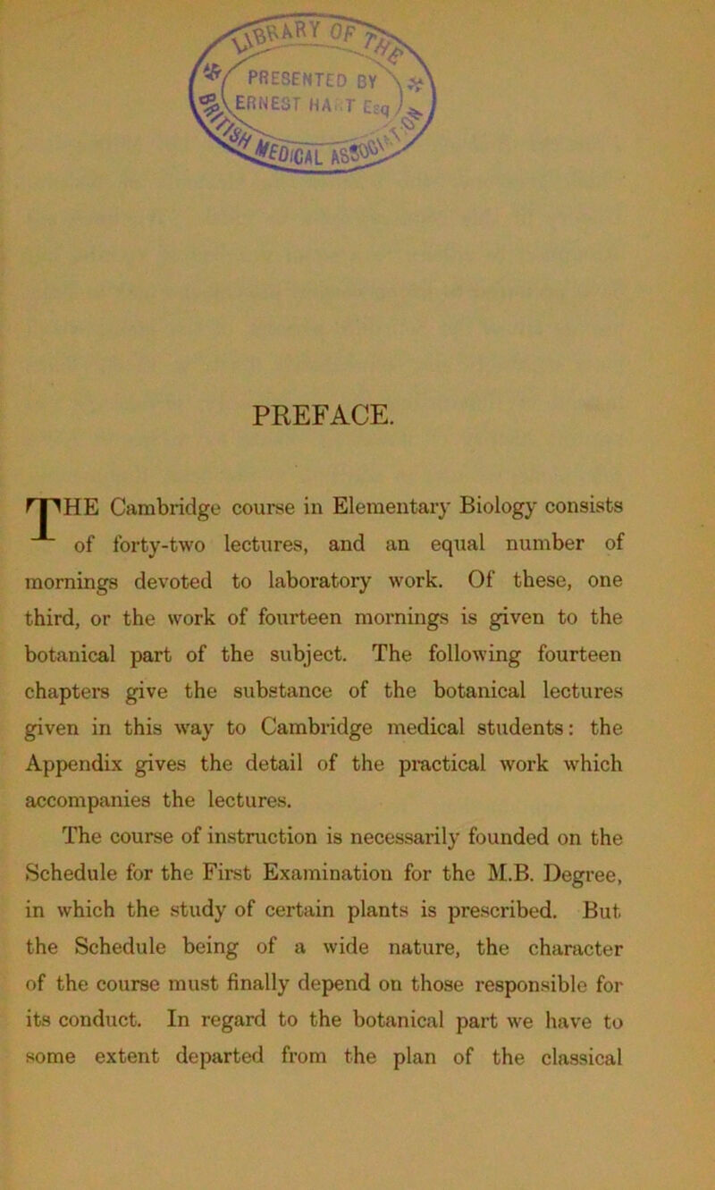 PREFACE. HE Cambridge course in Elementary Biology consists of forty-two lectures, and an equal number of mornings devoted to laboratory work. Of these, one third, or the work of fourteen mornings is given to the botanical part of the subject. The following fourteen chapters give the substance of the botanical lectures given in this way to Cambridge medical students: the Appendix gives the detail of the practical work which accompanies the lectures. The course of instruction is necessarily founded on the Schedule for the First Examination for the M.B. Degree, in which the study of certain plants is prescribed. But the Schedule being of a wide nature, the character of the course must finally depend on those responsible for its conduct. In regard to the botanical part we have to some extent departed from the plan of the classical