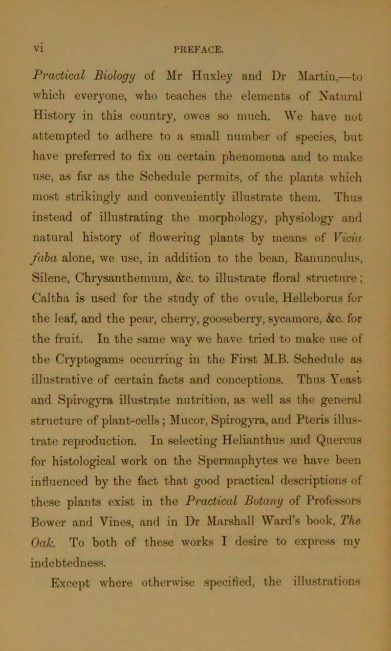 Practical Biology of Mr Huxley and Dr Martin,—to which everyone, who teaches the elements of Natural History in this country, owes so much. We have not attempted to adhere to a small number of species, but have preferred to fix on certain phenomena and to make use, as far as the Schedule permits, of the plants which most strikingly and conveniently illustrate them. Thus instead of illustrating the morphology, physiology and natural history of flowering plants by means of Vida /aba alone, we use, in addition to the bean, Ranunculus, Silene, Chrysanthemum, &c.. to illustrate floral structure; Caltha is used for the study of the ovule, Helleborus for the leaf, and the pear, cherry, gooseberry, sycamore, &c. for the fruit. In the same way we have tried to make use of the Cryptogams occurring in the First M.B. Schedule as illustrative of certain facts and conceptions. Thus Yeast and Spirogyra illustrate nutrition, as well as the general structure of plant-cells; Mucor, Spirogyra, and Pteris illus- trate reproduction. In selecting Helianthus and Quercus for histological work on the Spermaphytes we have been influenced by the fact that good practical descriptions of these plants exist in the Practical Botany of Professors Bower and Vines, and in Dr Marshall Ward’s book, The Oak. To both of these works I desire to express my indebtedness. Except where otherwise specified, the illustrations