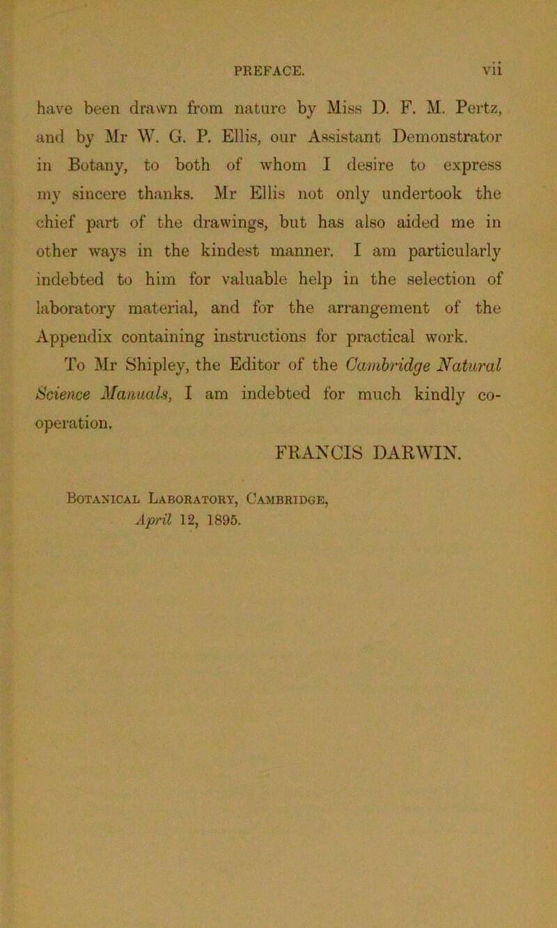 have been drawn from nature by Miss D. F. M. Pertz, and by Mr W. G. P. Ellis, our Assistant Demonstrator in Botany, to both of whom I desire to express my sincere thanks. Mr Ellis not only undertook the chief part of the drawings, but has also aided me in other ways in the kindest manner. I am particularly indebted to him for valuable help in the selection of laboratory material, and for the arrangement of the Appendix containing instructions for practical work. To Mr Shipley, the Editor of the Cambridge Natural Science Manuals, I am indebted for much kindly co- operation. FRANCIS DARWIN. Botanical Laboratory, Cambridge, April 12, 1895.