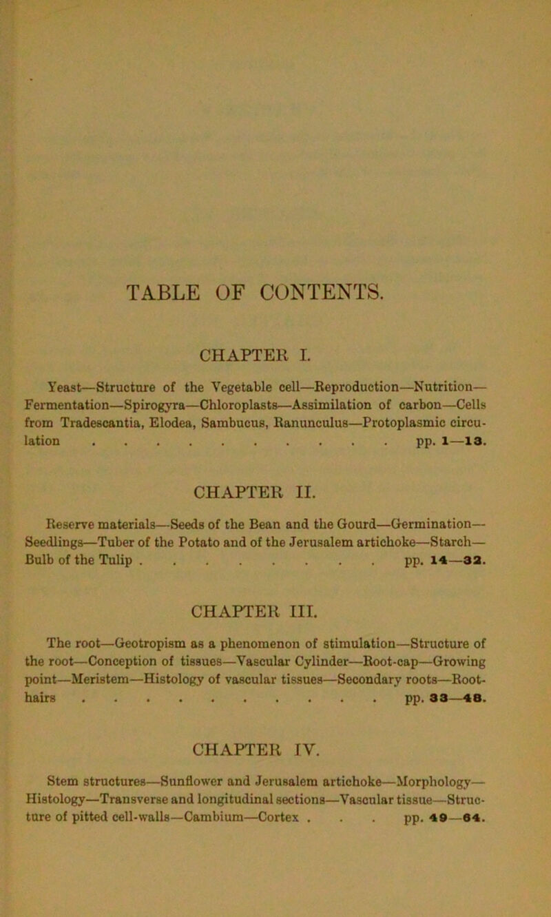 TABLE OF CONTENTS. CHAPTER I. Yeast—Structure of the Vegetable cell—Reproduction—Nutrition— Fermentation—Spirogyra—Chloroplasts—Assimilation of carbon—Cells from Tradescantia, Elodea, Sambucus, Ranunculus—Protoplasmic circu- lation pp. l—13. CHAPTER II. Reserve materials—Seeds of the Bean and the Gourd—Germination— Seedlings—Tuber of the Potato and of the Jerusalem artichoke—Starch— Bulb of the Tulip pp. 14—33. CHAPTER III. The root—Geotropism as a phenomenon of stimulation—Structure of the root—Conception of tissues—Vascular Cylinder—Root-cap—Growing point—Meristem—Histology of vascular tissues—Secondary roots—Root- hairs pp. 33—48. CHAPTER IV. Stem structures—Sunflower and Jerusalem artichoke—Morphology— Histology—Transverse and longitudinal sections—Vascular tissue—Struc- ture of pitted cell-walls—Cambium—Cortex . . . pp. 49—64.